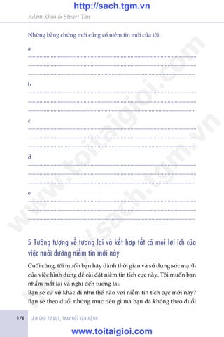 LAÂM CHUÃ TÛ DUY, THAY ÀÖÍI VÊÅN MÏÅNH178
Adam Khoo & Stuart Tan
Nhûäng bùçng chûáng múái cuãng cöë niïìm tin múái cuãa töi:
a
......................................................................................................................
......................................................................................................................
......................................................................................................................
b
......................................................................................................................
......................................................................................................................
......................................................................................................................
c
......................................................................................................................
......................................................................................................................
......................................................................................................................
d
......................................................................................................................
......................................................................................................................
......................................................................................................................
e
......................................................................................................................
......................................................................................................................
......................................................................................................................
5 Tûúãng tûúång vïì tûúng lai vaâ kïët húåp têët caã moåi lúåi ñch cuãa
viïåc nuöi dûúäng niïìm tin múái naây
Cuöëi cuâng, töi muöën baån haäy daânh thúâi gian vaâ sûã duång sûác maånh
cuãa viïåc hònh dung àïí caâi àùåt niïìm tin tñch cûåc naây. Töi muöën baån
nhùæm mùæt laåi vaâ nghô àïën tûúng lai.
Baån seä cû xûã khaác ài nhû thïë naâo vúái niïìm tin tñch cûåc múái naây?
Baån seä theo àuöíi nhûäng muåc tiïu gò maâ baån àaä khöng theo àuöíi
w
w
w
.toitaigioi.com
http://sach.tgm
.vn
http://sach.tgm.vn
www.toitaigioi.com
 