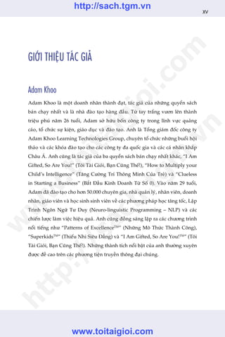 GIÚÁI THIÏåU TAÁC GIAÃ
Adam Khoo
Adam Khoo laâ möåt doanh nhên thaânh àaåt, taác giaã cuãa nhûäng quyïín saách
baán chaåy nhêët vaâ laâ nhaâ àaâo taåo haâng àêìu. Tûâ tay trùæng vûún lïn thaânh
triïåu phuá nùm 26 tuöíi, Adam súã hûäu böën cöng ty trong lônh vûåc quaãng
caáo, töí chûác sûå kiïån, giaáo duåc vaâ àaâo taåo. Anh laâ Töíng giaám àöëc cöng ty
Adam Khoo Learning Technologies Group, chuyïn töí chûác nhûäng buöíi höåi
thaão vaâ caác khoáa àaâo taåo cho caác cöng ty àa quöëc gia vaâ caác caá nhên khùæp
Chêu AÁ. Anh cuäng laâ taác giaã cuãa ba quyïín saách baán chaåy nhêët khaác, “I Am
Gifted, So Are You!” (Töi Taâi Gioãi, Baån Cuäng Thïë!), “How to Multiply your
Child’s Intelligence” (Tùng Cûúâng Trñ Thöng Minh Cuãa Treã) vaâ “Clueless
in Starting a Business” (Bùæt Àêìu Kinh Doanh Tûâ Söë 0). Vaâo nùm 29 tuöíi,
Adam àaä àaâo taåo cho hún 50.000 chuyïn gia, nhaâ quaãn lyá, nhên viïn, doanh
nhên, giaáo viïn vaâ hoåc sinh sinh viïn vïì caác phûúng phaáp hoåc tùng töëc, Lêåp
Trònh Ngön Ngûä Tû Duy (Neuro-linguistic Programming – NLP) vaâ caác
chiïën lûúåc laâm viïåc hiïåu quaã. Anh cuäng àöìng saáng lêåp ra caác chûúng trònh
nöíi tiïëng nhû “Patterns of ExcellenceTM
” (Nhûäng Mö Thûác Thaânh Cöng),
“SuperkidsTM
” (Thiïëu Nhi Siïu Àùèng) vaâ “I Am Gifted, So Are You!TM
” (Töi
Taâi Gioãi, Baån Cuäng Thïë!). Nhûäng thaânh tñch nöíi bêåt cuãa anh thûúâng xuyïn
àûúåc àïì cao trïn caác phûúng tiïån truyïìn thöng àaåi chuáng.
XV
w
w
w
.toitaigioi.com
http://sach.tgm
.vn
http://sach.tgm.vn
www.toitaigioi.com
 
