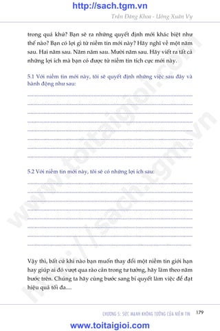 179CHÛÚNG 5: SÛÁC MAÅNH KHÖNG TÛÚÃNG CUÃA NIÏÌM TIN
Trêìn Àùng Khoa - Uöng Xuên Vy
trong quaá khûá? Baån seä ra nhûäng quyïët àõnh múái khaác biïåt nhû
thïë naâo? Baån coá lúåi gò tûâ niïìm tin múái naây? Haäy nghô vïì möåt nùm
sau. Hai nùm sau. Nùm nùm sau. Mûúâi nùm sau. Haäy viïët ra têët caã
nhûäng lúåi ñch maâ baån coá àûúåc tûâ niïìm tin tñch cûåc múái naây.
5.1 Vúái niïìm tin múái naây, töi seä quyïët àõnh nhûäng viïåc sau àêy vaâ
haânh àöång nhû sau:
.................................................................................................................
.................................................................................................................
.................................................................................................................
.................................................................................................................
.................................................................................................................
.................................................................................................................
.................................................................................................................
.................................................................................................................
5.2 Vúái niïìm tin múái naây, töi seä coá nhûäng lúåi ñch sau:
.................................................................................................................
.................................................................................................................
.................................................................................................................
.................................................................................................................
.................................................................................................................
.................................................................................................................
.................................................................................................................
.................................................................................................................
Vêåy thò, bêët cûá khi naâo baån muöën thay àöíi möåt niïìm tin giúái haån
hay giuáp ai àoá vûúåt qua raâo caãn trong tû tûúãng, haäy laâm theo nùm
bûúác trïn. Chuáng ta haäy cuâng bûúác sang bñ quyïët laâm viïåc àïí àaåt
hiïåu quaã töëi àa....
w
w
w
.toitaigioi.com
http://sach.tgm
.vn
http://sach.tgm.vn
www.toitaigioi.com
 