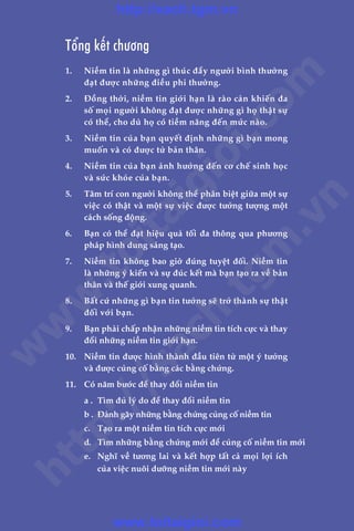 Adam Khoo & Stuart Tan
LAÂM CHUÃ TÛ DUY, THAY ÀÖÍI VÊÅN MÏÅNH180
Töíng kïët chûúng
1.	 Niïìm tin laâ nhûäng gò thuác àêíy ngûúâi bònh thûúâng
àaåt àûúåc nhûäng àiïìu phi thûúâng.
2.	 Àöìng thúâi, niïìm tin giúái haån laâ raâo caãn khiïën àa
söë moåi ngûúâi khöng àaåt àûúåc nhûäng gò hoå thêåt sûå
coá thïí, cho duâ hoå coá tiïìm nùng àïën mûác naâo.
3.	 Niïìm tin cuãa baån quyïët àõnh nhûäng gò baån mong
muöën vaâ coá àûúåc tûâ baãn thên.
4.	 Niïìm tin cuãa baån aãnh hûúãng àïën cú chïë sinh hoåc
vaâ sûác khoãe cuãa baån.
5.	 Têm trñ con ngûúâi khöng thïí phên biïåt giûäa möåt sûå
viïåc coá thêåt vaâ möåt sûå viïåc àûúåc tûúãng tûúång möåt
caách söëng àöång.
6.	 Baån coá thïí àaåt hiïåu quaã töëi àa thöng qua phûúng
phaáp hònh dung saáng taåo.
7.	 Niïìm tin khöng bao giúâ àuáng tuyïåt àöëi. Niïìm tin
laâ nhûäng yá kiïën vaâ sûå àuác kïët maâ baån taåo ra vïì baãn
thên vaâ thïë giúái xung quanh.
8.	 Bêët cûá nhûäng gò baån tin tûúãng seä trúã thaânh sûå thêåt
àöëi vúái baån.
9.	 Baån phaãi chêëp nhêån nhûäng niïìm tin tñch cûåc vaâ thay
àöíi nhûäng niïìm tin giúái haån.
10.	 Niïìm tin àûúåc hònh thaânh àêìu tiïn tûâ möåt yá tûúãng
vaâ àûúåc cuãng cöë bùçng caác bùçng chûáng.
11.	 Coá nùm bûúác àïí thay àöíi niïìm tin
	 a .	 Tòm àuã lyá do àïí thay àöíi niïìm tin
	 b .	 Àaánh gaäy nhûäng bùçng chûáng cuãng cöë niïìm tin
	 c. 	 Taåo ra möåt niïìm tin tñch cûåc múái
	 d.	 Tòm nhûäng bùçng chûáng múái àïí cuãng cöë niïìm tin múái
	 e.	 Nghô vïì tûúng lai vaâ kïët húåp têët caã moåi lúåi ñch
cuãa viïåc nuöi dûúäng niïìm tin múái naây
w
w
w
.toitaigioi.com
http://sach.tgm
.vn
http://sach.tgm.vn
www.toitaigioi.com
 