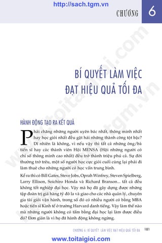 181CHÛÚNG 6: BÑ QUYÏËT LAÂM VIÏåC ÀAÅT HIÏåU QUAÃ TÖËI ÀA
Trêìn Àùng Khoa - Uöng Xuên Vy
BÑ QUYÏËT LAÂM VIÏåC
ÀAÅT HIÏåU QUAÃ TÖËI ÀA
HAÂNH ÀÖÅNG TAÅO RA KÏËT QUAÃ
P
haãi chùng nhûäng ngûúâi uyïn baác nhêët, thöng minh nhêët
hay hoåc gioãi nhêët àïìu gùåt haái nhûäng thaânh cöng töåt bêåc?
Dô nhiïn laâ khöng, vò nïëu vêåy thò têët caã nhûäng öng/baâ
tiïën sô hay caác thaânh viïn Höåi MENSA (Höåi nhûäng ngûúâi coá
chó söë thöng minh cao nhêët) àïìu trúã thaânh triïåu phuá caã. Sûå àúâi
thûúâng trúá trïu, möåt söë ngûúâi hoåc cûåc gioãi cuöëi cuâng laåi phaãi ài
laâm thuï cho nhûäng ngûúâi coá hoåc vêën trung bònh.
Kïí ra thò coá Bill Gates, Steve Jobs, Oprah Winfrey, Steven Spielberg,
Larry Ellison, Soichiro Honda vaâ Richard Branson... têët caã àïìu
khöng töët nghiïåp àaåi hoåc. Vêåy maâ hoå àaä gêy dûång àûúåc nhûäng
têåp àoaân trõ giaá haâng tyã àö la vaâ giao cho caác nhaâ quaãn lyá, chuyïn
gia taâi gioãi vêån haânh, trong söë àoá coá nhiïìu ngûúâi coá bùçng MBA
hoùåc tiïën sô Kinh tïë úã trûúâng Harvard danh tiïëng. Vêåy laâm thïë naâo
maâ nhûäng ngûúâi khöng coá têëm bùçng àaåi hoåc laåi laâm àûúåc àiïìu
àoá? Àún giaãn laâ vò hoå àaä haânh àöång khöng ngûâng.
181
6CHÛÚNG
w
w
w
.toitaigioi.com
http://sach.tgm
.vn
http://sach.tgm.vn
www.toitaigioi.com
 