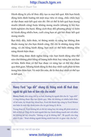 LAÂM CHUÃ TÛ DUY, THAY ÀÖÍI VÊÅN MÏÅNH182
Adam Khoo & Stuart Tan
Haânh àöång laâ yïëu töë thuác àêíy taåo ra moåi kïët quaã. Khi baån haânh
àöång kiïn àõnh hûúáng túái möåt muåc tiïu roä raâng, chùæc chùæn baån
seä àaåt àûúåc möåt kïët quaã naâo àoá. Àoá coá thïí laâ kïët quaã baån mong
muöën (thaânh cöng) hoùåc khöng mong muöën (nhûng laâ baâi hoåc
kinh nghiïåm cho baån). Bùçng caách thay àöíi phûúng phaáp vaâ kiïn
trò haânh àöång nhiïìu hún, cuöëi cuâng baån seä gùåt haái àûúåc kïët quaã
mong muöën.
Baån thêëy àêëy, kiïën thûác, trñ thöng minh vaâ nùng lûåc khöng àún
thuêìn mang laåi cho baån thaânh cöng. Àoá chó laâ nhûäng daång tiïìm
nùng, vaâ chó bùçng haânh àöång, baån múái coá thïí biïën nhûäng tiïìm
nùng thaânh hiïån thûåc.
Thaânh cöng àûúåc àõnh nghôa bùçng viïåc baån haânh àöång nhû thïë
naâo chûá khöng phaãi bùçng söë lûúång kiïën thûác hay nùng lûåc maâ baån
súã hûäu. Kiïën thûác coá thïí hoåc àûúåc vaâ nùng lûåc coá thïí àaåt àûúåc
qua thúâi gian. Nhûng haânh àöång laâ thûá duy nhêët xuêët phaát tûâ bïn
trong baãn thên baån. Vaâ möåt lêìn nûäa, àoá laâ thûá duy nhêët coá thïí taåo
ra kïët quaã.
Henry Ford “ngu döët” nhûng àuã thöng minh àïí thuï àûúåc
ngûúâi taâi gioãi hún vïì laâm viïåc cho mònh!
Henry Ford, nhaâ saáng chïë ra xe húi, thûúâng bõ ngûúâi àúâi cho laâ “ngu döët”
vò öng khöng àûúåc àaâo taåo chñnh quy. Mùåc duâ khöng coá nhiïìu kiïën thûác
vïì kïë toaán, kyä thuêåt hay khoa hoåc, Ford àaä thaânh lêåp cöng ty Ford Motor
maâ hiïån laâ möåt têåp àoaân toaân cêìu trõ giaá haâng tyã àö la.
Trong thûåc tïë, Ford khöng hïì coá àuã kyä nùng hay taâi nùng àïí phaát minh ra
bêët cûá thûá gò. Öng chó laâ möåt ngûúâi liïn tuåc haânh àöång maånh meä vúái niïìm
tin khöng hïì lay chuyïín: “khöng coá gò laâ khöng thïí”. Bñ quyïët cuãa öng
nùçm úã viïåc: “thuï nhûäng ngûúâi thöng minh hún töi vaâ giao viïåc cho hoå”.
w
w
w
.toitaigioi.com
http://sach.tgm
.vn
http://sach.tgm.vn
www.toitaigioi.com
 