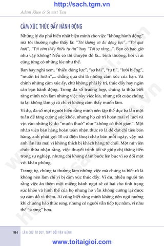 LAÂM CHUÃ TÛ DUY, THAY ÀÖÍI VÊÅN MÏÅNH184
Adam Khoo & Stuart Tan
CAÃM XUÁC THUÁC ÀÊÍY HAÂNH ÀÖÅNG
Nhûäng lyá do phöí biïën nhêët biïån minh cho viïåc “khöng haânh àöång”
maâ töi thûúâng nghe thêëy laâ: “Töi khöng coá àuã àöång lûåc”, “Töi quaá
lûúâi”, “Töi caãm thêëy thiïëu tûå tin” hay “Töi súå rùçng...”. Baån coá bao giúâ
nhû vêåy khöng? Nïëu coá thò chuyïån àoá laâ... bònh thûúâng, búãi vò ai
cuäng tûâng coá nhûäng luác nhû thïë.
Baån haäy nghô xem, “thiïëu àöång lûåc”, “súå haäi”, “tûå ti”, “lûúâi biïëng”,
“muöën trò hoaän”,... chùèng qua chó laâ nhûäng caãm xuác cuãa baån. Vaâ
chñnh nhûäng caãm xuác êëy, chûá khöng phaãi lyá trñ, thuác àêíy hay ngùn
caãn baån haânh àöång. Trong àa söë trûúâng húåp, chuáng ta thûâa biïët
rùçng mònh nïn laâm nhûäng viïåc naây viïåc kia, nhûng röët cuöåc chuáng
ta laåi khöng laâm gò caã chó vò khöng caãm thêëy muöën laâm.
Vñ duå, àa söë moåi ngûúâi hiïíu rùçng mònh nïn têåp thïí duåc ba lêìn möåt
tuêìn àïí tùng cûúâng sûác khoãe, nhûng hoå cûá trò hoaän maäi vò lûúâi vaâ
võn vaâo nhûäng lyá do “muön thuúã” nhû “khöng coá thúâi gian”. Möåt
nhên viïn baán haâng hoaân toaân nhêån thûác roä laâ àïí àaåt chó tiïu baán
haâng, anh phaãi goåi 10 cuá àiïån thoaåi chaâo baán möîi ngaây, vêåy maâ
anh lêìn lûäa maäi vò khöng thñch bõ khaách haâng tûâ chöëi. Möåt nûä viïn
chûác thûâa nhêån rùçng, viïåc thuyïët trònh töët seä giuáp chõ thùng tiïën
trong sûå nghiïåp, nhûng chõ khöng daám bûúác lïn buåc vò súå àöëi mùåt
vúái khaán phoâng.
Tûúng tûå, chuáng ta thûúâng laâm nhûäng viïåc maâ chuáng ta biïët roä laâ
khöng nïn laâm chó vò bõ caãm xuác thuác àêíy. Vñ duå, nhiïìu ngûúâi tin
rùçng viïåc ùn thïm möåt miïëng baánh ngoåt seä coá haåi cho tònh traång
sûác khoãe vaâ hònh thïí cuãa hoå nhûng hoå vêîn khöng cûúäng laåi àûúåc
sûå caám döî vò theâm. Ai cuäng biïët rùçng mònh khöng nïn nguã nûúáng
khi chuöng baáo thûác reng, nhûng coá ngûúâi vêîn tiïëp tuåc nùçm, vò nhû
thïë “sûúáng” hún.
w
w
w
.toitaigioi.com
http://sach.tgm
.vn
http://sach.tgm.vn
www.toitaigioi.com
 