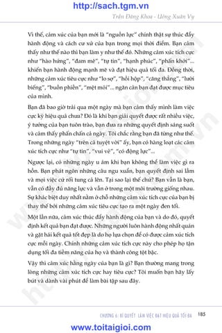 185CHÛÚNG 6: BÑ QUYÏËT LAÂM VIÏåC ÀAÅT HIÏåU QUAÃ TÖËI ÀA
Trêìn Àùng Khoa - Uöng Xuên Vy
Vò thïë, caãm xuác cuãa baån múái laâ “nguöìn lûåc” chñnh thêåt sûå thuác àêíy
haânh àöång vaâ caách cû xûã cuãa baån trong moåi thúâi àiïím. Baån caãm
thêëy nhû thïë naâo thò baån laâm y nhû thïë àoá. Nhûäng caãm xuác tñch cûåc
nhû “haâo hûáng”, “àam mï”, “tûå tin”, “haånh phuác”, “phêën khúãi”...
khiïën baån haânh àöång maånh meä vaâ àaåt hiïåu quaã töëi àa. Àöìng thúâi,
nhûäng caãm xuác tiïu cûåc nhû “lo súå”, “höìi höåp”, “cùng thùèng”, “lûúâi
biïëng”, “buöìn phiïìn”, “mïåt moãi”... ngùn caãn baån àaåt àûúåc muåc tiïu
cuãa mònh.
Baån àaä bao giúâ traãi qua möåt ngaây maâ baån caãm thêëy mònh laâm viïåc
cûåc kyâ hiïåu quaã chûa? Àoá laâ khi baån giaãi quyïët àûúåc rêët nhiïìu viïåc,
yá tûúãng cuãa baån tuön traâo, baån àûa ra nhûäng quyïët àõnh saáng suöët
vaâ caãm thêëy phêën chêën caã ngaây. Töi chùæc rùçng baån àaä tûâng nhû thïë.
Trong nhûäng ngaây “trïn caã tuyïåt vúâi” êëy, baån coá haâng loaåt caác caãm
xuác tñch cûåc nhû “tûå tin”, “vui veã”, “coá àöång lûåc”...
Ngûúåc laåi, coá nhûäng ngaây u aám khi baån khöng thïí laâm viïåc gò ra
höìn. Baån phaát ngön nhûäng cêu ngu xuêín, baån quyïët àõnh sai lêìm
vaâ moåi viïåc cûá röëi tung caã lïn. Taåi sao laåi thïë chûá? Baån vêîn laâ baån,
vêîn coá àêìy àuã nùng lûåc vaâ vêîn úã trong möåt möi trûúâng giöëng nhau.
Sûå khaác biïåt duy nhêët nùçm úã chöî nhûäng caãm xuác tñch cûåc cuãa baån bõ
thay thïë búãi nhûäng caãm xuác tiïu cûåc taåo ra möåt ngaây àen töëi.
Möåt lêìn nûäa, caãm xuác thuác àêíy haânh àöång cuãa baån vaâ do àoá, quyïët
àõnh kïët quaã baån àaåt àûúåc. Nhûäng ngûúâi luön haânh àöång nhêët quaán
vaâ gùåt haái kïët quaã töët àeåp laâ do hoå lûåa choån àïí coá àûúåc caãm xuác tñch
cûåc möîi ngaây. Chñnh nhûäng caãm xuác tñch cûåc naây cho pheáp hoå têån
duång töëi àa tiïìm nùng cuãa hoå vaâ thaânh cöng töåt bêåc.
Vêåy thò caãm xuác hùçng ngaây cuãa baån laâ gò? Baån thûúâng mang trong
loâng nhûäng caãm xuác tñch cûåc hay tiïu cûåc? Töi muöën baån haäy lêëy
buát vaâ daânh vaâi phuát àïí laâm baâi têåp sau àêy.
w
w
w
.toitaigioi.com
http://sach.tgm
.vn
http://sach.tgm.vn
www.toitaigioi.com
 