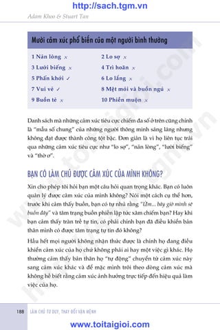 LAÂM CHUÃ TÛ DUY, THAY ÀÖÍI VÊÅN MÏÅNH188
Adam Khoo & Stuart Tan
Mûúâi caãm xuác phöí biïën cuãa möåt ngûúâi bònh thûúâng
1 Naãn loâng x			 2 Lo súå x
3 Lûúâi biïëng x		 4 Trò hoaän x
5 Phêën khúãi 			 6 Lo lùæng x
7 Vui veã 			 8 Mïåt moãi vaâ buöìn nguã x
9 Buöìn teã x			 10 Phiïìn muöån x
Danh saách maâ nhûäng caãm xuác tiïu cûåc chiïëm àa söë úã trïn cuäng chñnh
laâ “mêîu söë chung” cuãa nhûäng ngûúâi thöng minh saáng laáng nhûng
khöng àaåt àûúåc thaânh cöng töåt bêåc. Àún giaãn laâ vò hoå liïn tuåc traãi
qua nhûäng caãm xuác tiïu cûåc nhû “lo súå”, “naãn loâng”, “lûúâi biïëng”
vaâ “thúâ ú”.
BAÅN COÁ LAÂM CHUÃ ÀÛÚÅC CAÃM XUÁC CUÃA MÒNH KHÖNG?
Xin cho pheáp töi hoãi baån möåt cêu hoãi quan troång khaác. Baån coá luön
quaãn lyá àûúåc caãm xuác cuãa mònh khöng? Noái möåt caách cuå thïí hún,
trûúác khi caãm thêëy buöìn, baån coá tûå nhuã rùçng “ÛÂm... bêy giúâ mònh seä
buöìn àêy” vaâ têm traång buöìn phiïìn lêåp tûác xêm chiïëm baån? Hay khi
baån caãm thêëy traân trïì tûå tin, coá phaãi chñnh baån àaä àiïìu khiïín baãn
thên mònh coá àûúåc têm traång tûå tin àoá khöng?
Hêìu hïët moåi ngûúâi khöng nhêån thûác àûúåc laâ chñnh hoå àang àiïìu
khiïín caãm xuác cuãa hoå chûá khöng phaãi ai hay möåt viïåc gò khaác. Hoå
thûúâng caãm thêëy baãn thên hoå “tûå àöång” chuyïín tûâ caãm xuác naây
sang caãm xuác khaác vaâ àïí mùåc mònh tröi theo doâng caãm xuác maâ
khöng hïì biïët rùçng caãm xuác aãnh hûúãng trûåc tiïëp àïën hiïåu quaã laâm
viïåc cuãa hoå.
w
w
w
.toitaigioi.com
http://sach.tgm
.vn
http://sach.tgm.vn
www.toitaigioi.com
 