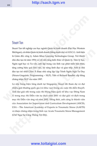 Stuart Tan
Stuart Tan töët nghiïåp cao hoåc ngaânh Quaãn trõ kinh doanh (Àaåi Hoåc Western
Michigan), cûã nhên Quaãn trõ kinh doanh (bùçng danh dûå) vaâ S.D.C.G. Anh hiïån
laâ Giaám àöëc cöng ty Adam Khoo Learning Technologies Group. Trúã thaânh
nhaâ àaâo taåo tûâ nùm 1994 vaâ vúái nïìn taãng kiïën thûác vïì Quaãn lyá, Têm lyá hoåc,
Ngön ngûä hoåc vaâ Tû vêën, anh têåp trung vaâo lônh vûåc phaát triïín baãn thên,
tùng cûúâng hiïåu quaã laâm viïåc, kyä nùng laänh àaåo vaâ giao tiïëp. Anh laâ nhaâ
àaâo taåo treã nhêët Chêu AÁ àûúåc nhaâ saáng lêåp Lêåp Trònh Ngön Ngûä Tû Duy
(Neuro-Linguistic Programming – NLP), Tiïën sô Richard Bandler cêëp bùçng
chûáng nhêån NLP vaâo nùm 1997.
Laâ nhaâ huâng biïån lûâng danh taåi Singapore, Stuart àaä tham dûå vaâ àaåt
nhiïìu giaãi thûúãng quöëc gia (vaâ khu vûåc) trong caác cuöåc thi diïîn thuyïët.
Anh àaåt giaãi nhò trong cuöåc thi Huâng biïån quöëc tïë khu vûåc Àöng Nam
AÁ trong muåc thi Diïîn vùn tûå choån nùm 2001 vaâ àaåt giaãi vö àõch trong
muåc thi Diïîn vùn ûáng xûã nùm 2002. Àöìng thúâi, anh cuäng laâ thaânh viïn
cuãa Association for Supervision and Curriculum Development (ASCD),
USA – The American Academy of Experts in Traumatic Stress (AAETS)
vaâ àûúåc chûáng nhêån trong lônh vûåc Acute Traumatic Stress Management
(Chïë Ngûå Sûå Cùng Thùèng Töåt Àöå).
XVI
w
w
w
.toitaigioi.com
http://sach.tgm
.vn
http://sach.tgm.vn
www.toitaigioi.com
 