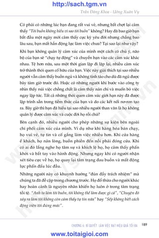 189CHÛÚNG 6: BÑ QUYÏËT LAÂM VIÏåC ÀAÅT HIÏåU QUAÃ TÖËI ÀA
Trêìn Àùng Khoa - Uöng Xuên Vy
Coá phaãi coá nhûäng luác baån àang rêët vui veã, nhûng bêët chúåt laåi caãm
thêëy “Töi buöìn khöng hiïíu vò sao töi buöìn” khöng? Hay àaä bao giúâ baån
bùæt àêìu möåt ngaây múái caãm thêëy cûåc kyâ yïu àúâi nhûng chùèng bao
lêu sau, baån mêët hùèn àöång lûåc laâm viïåc chûa? Taåi sao laåi nhû vêåy?
Khi baån khöng quaãn lyá caãm xuác cuãa mònh möåt caách coá chuã yá, naäo
böå cuãa baån seä “chaåy tûå àöång” vaâ chuyïín baån vaâo caác caãm xuác khaác
nhau. Tïå hún nûäa, sau möåt thúâi gian lùåp ài lùåp laåi, nhiïìu caãm xuác
trúã thaânh thoái quen cöë hûäu cuãa baån. Viïåc naây giaãi thñch taåi sao nhiïìu
ngûúâi vêîn caãm thêëy buöìn nguã vaâ khöng tónh taáo cho duâ àaä nguã àûúåc
baãy taám giúâ trûúác àoá. Hoùåc coá nhûäng ngûúâi khi bûúác vaâo cöng ty
nhòn thêëy nuái viïåc chöìng chêët laâ caãm thêëy naãn chñ vaâ muöën boã viïåc
ngay lêåp tûác. Têët caã nhûäng thoái quen caãm xuác giúái haån naây àaä àûúåc
lêåp trònh sùén trong tiïìm thûác cuãa baån vaâ do caác kïët nöëi nú-ron taåo
ra. Bêy giúâ thò baån àaä hiïíu taåi sao nhiïìu ngûúâi than vaän laâ hoå khöng
quaãn lyá àûúåc caãm xuác vaâ cuöåc àúâi hoå röìi chûá?
Bïn caånh àoá, nhiïìu ngûúâi cho pheáp nhûäng sûå kiïån bïn ngoaâi
chi phöëi caãm xuác cuãa mònh. Vñ duå nhû khi haâng hoáa baán chaåy,
hoå vui veã, tûå tin vaâ cöë gùæng laâm viïåc nhiïìu hún. Khi cûãa haâng
ïë khaách, hoå naãn loâng, buöìn phiïìn àïën nöîi phaãi àoáng cûãa. Khi
coá ai àoá lùæng nghe hoå têm sûå vaâ khñch lïå hoå, hoå caãm thêëy phêën
khúãi vaâ bùæt tay vaâo haânh àöång. Nhûng ngay khi coá ngûúâi nhêån
xeát tiïu cûåc vïì hoå, hoå quay laåi têm traång àau buöìn vaâ mêët àöång
lûåc phêën àêëu luác àêìu.
Nhûäng ngûúâi naây coá khuynh hûúáng “àuân àêíy traách nhiïåm” maâ
chuáng ta àaä àïì cêåp trong chûúng trûúác. Hoå àöí thûâa cho ngûúâi khaác
hay hoaân caãnh laâ nguyïn nhên khiïën hoå luön úã trong têm traång
töìi tïå. “Anh ta laâm töi buöìn, töi khöng thïí laâm àûúåc gò caã”, “Chuyïån àoá
xaãy ra laâm töi khöng coân caãm thêëy tûå tin nûäa” hay “Sïëp khöng biïët caách
àöång viïn töi àuáng mûác”.
w
w
w
.toitaigioi.com
http://sach.tgm
.vn
http://sach.tgm.vn
www.toitaigioi.com
 