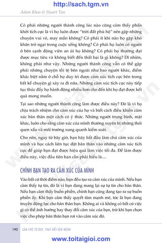 LAÂM CHUÃ TÛ DUY, THAY ÀÖÍI VÊÅN MÏÅNH190
Adam Khoo & Stuart Tan
Coá phaãi nhûäng ngûúâi thaânh cöng luác naâo cuäng caãm thêëy phêën
khúãi tñch cûåc laâ vò hoå luön àûúåc “trúâi àêët phuâ höå” nïn gùåp nhûäng
chuyïån vui veã, may mùæn khöng? Coá phaãi ñt khi naâo hoå gùåp khoá
khùn trúã ngaåi trong cuöåc söëng khöng? Coá phaãi hoå luön coá ngûúâi
úã bïn caånh àöång viïn an uãi hoå khöng? Coá phaãi hoå thûúâng àaåt
àûúåc muåc tiïu vaâ khöng biïët àïën thêët baåi laâ gò khöng? Dô nhiïn,
khöng phaãi nhû vêåy. Nhûäng ngûúâi thaânh cöng vêîn coá thïí gùåp
phaãi nhûäng chuyïån töìi tïå bïn ngoaâi nhû bao ngûúâi khaác, àiïím
khaác biïåt nùçm úã chöî hoå duy trò àûúåc caãm xuác tñch cûåc bïn trong
bêët kïí chuyïån gò xaãy ra ài nûäa. Nhûäng caãm xuác tñch cûåc naây tiïëp
tuåc thuác àêíy hoå haânh àöång nhiïìu hún cho àïën khi hoå àaåt àûúåc kïët
quaã mong muöën.
Taåi sao nhûäng ngûúâi thaânh cöng laâm àûúåc àiïìu naây? Àoá laâ vò hoå
chõu traách nhiïåm cho caãm xuác cuãa hoå vaâ biïët caách àiïìu khiïín caãm
xuác baãn thên möåt caách coá yá thûác. Nhûäng ngûúâi trung bònh, mùåt
khaác, luön cho rùçng caãm xuác cuãa mònh thûúâng xuyïn bõ nhûäng thoái
quen xêëu vaâ möi trûúâng xung quanh kiïím soaát.
Cho nïn, ngay tûâ bêy giúâ, baån haäy bùæt àêìu laâm chuã caãm xuác cuãa
mònh vaâ hoåc caách liïn tuåc àùåt baãn thên vaâo nhûäng caãm xuác tñch
cûåc àïí giuáp baån àaåt àûúåc hiïåu quaã laâm viïåc töëi àa. Àïí laâm àûúåc
àiïìu naây, viïåc àêìu tiïn baån cêìn phaãi hiïíu laâ....
CHÑNH BAÅN TAÅO RA CAÃM XUÁC CUÃA MÒNH
Vaâo bêët cûá thúâi àiïím naâo, baån àïìu taåo ra caãm xuác cuãa mònh. Nïëu baån
caãm thêëy tûå tin, àoá laâ vò baån àang mang laåi sûå tûå tin cho baãn thên.
Nïëu baån caãm thêëy buöìn phiïìn, chñnh baån cuäng àang taåo ra sûå buöìn
phiïìn êëy. Khi baån caãm thêëy quyïët têm maånh meä, tûác laâ baån àang
truyïìn àöång lûåc cho baãn thên baån. Khöng ai vaâ khöng coá bêët cûá viïåc
gò coá thïí aãnh hûúãng hay thay àöíi caãm xuác cuãa baån, trûâ khi baån choån
viïåc cho pheáp baãn thên baån rúi vaâo caãm xuác àoá.
w
w
w
.toitaigioi.com
http://sach.tgm
.vn
http://sach.tgm.vn
www.toitaigioi.com
 