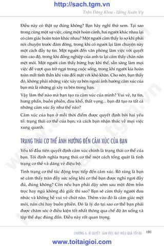 191CHÛÚNG 6: BÑ QUYÏËT LAÂM VIÏåC ÀAÅT HIÏåU QUAÃ TÖËI ÀA
Trêìn Àùng Khoa - Uöng Xuên Vy
Àiïìu naây coá thêåt sûå àuáng khöng? Baån haäy nghô thûã xem. Taåi sao
trong cuâng möåt sûå viïåc, cuâng möåt hoaân caãnh, hai ngûúâi khaác nhau laåi
coá caãm giaác hoaân toaân khaác nhau? Möåt ngûúâi caãm thêëy lo súå khi phaãi
noái chuyïån trûúác àaám àöng, trong khi coá ngûúâi laåi laâm chuyïån naây
möåt caách àêìy tûå tin. Möåt ngûúâi àïën vùn phoâng laâm viïåc vúái quyïët
têm cao àöå, trong khi àöìng nghiïåp cuãa anh ta laåi caãm thêëy chaán naãn
mïåt moãi. Möåt ngûúâi caãm thêëy hûâng hûåc khñ thïë, sùén saâng laâm moåi
viïåc àïí vûúåt qua trúã ngaåi trong cuöåc söëng, trong khi ngûúâi kia hoaân
toaân mêët tinh thêìn khi vûâa àöëi mùåt vúái khoá khùn. Cho nïn, baån thêëy
àoá, khöng phaãi nhûäng viïåc xaãy ra bïn ngoaâi aãnh hûúãng caãm xuác cuãa
baån maâ laâ nhûäng gò xaãy ra bïn trong baån.
Vêåy laâm thïë naâo maâ baån taåo ra caãm xuác cuãa mònh? Vui veã, tûå tin,
hûng phêën, buöìn phiïìn, àau khöí, thêët voång... baån àaä taåo ra têët caã
nhûäng caãm xuác êëy nhû thïë naâo?
Caãm xuác cuãa baån úã möîi thúâi àiïím àûúåc quyïët àõnh búãi hai yïëu
töë: traång thaái cú thïí cuãa baån; vaâ caách baån nhêån thûác vïì moåi viïåc
xung quanh.
TRAÅNG THAÁI CÚ THÏÍ AÃNH HÛÚÃNG ÀÏËN CAÃM XUÁC CUÃA BAÅN
Yïëu töë àêìu tiïn quyïët àõnh caãm xuác chñnh laâ traång thaái cú thïí cuãa
baån. Töi àõnh nghôa traång thaái cú thïí möåt caách töíng quaát laâ tònh
traång cú thïí vaâ daáng veã àiïåu böå.
Tònh traång cú thïí taác àöång trûåc tiïëp àïën caãm xuác. Roä raâng laâ baån
seä caãm thêëy traân àêìy sûác söëng khi cú thïí baån àûúåc nghó ngúi àêìy
àuã, àuáng khöng? Coân nïëu baån phaãi dêåy súám sau möåt àïm trùçn
troåc hay nguã khöng àuã giêëc thò sao? Baån seä caãm thêëy ngûúâi àau
nhûác vaâ khöng hïì vui veã chuát naâo. Thïm vaâo àoá laâ caãm giaác mïåt
moãi, naãn chñ hay buöìn phiïìn. Àoá laâ lyá do taåi sao cú thïí baån phaãi
àûúåc chùm soác úã àiïìu kiïån töët nhêët thöng qua chïë àöå ùn uöëng vaâ
têåp thïí duåc àuáng àùæn. Àiïìu naây rêët quan troång.
w
w
w
.toitaigioi.com
http://sach.tgm
.vn
http://sach.tgm.vn
www.toitaigioi.com
 