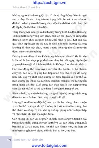 LAÂM CHUÃ TÛ DUY, THAY ÀÖÍI VÊÅN MÏÅNH192
Adam Khoo & Stuart Tan
Nhûäng ngûúâi thaânh cöng töåt bêåc, tûâ caác võ töíng thöëng àïën caác ngöi
sao ca nhaåc luác naâo cuäng úã trong traång thaái caãm xuác sung maän töåt
àónh vò hoå biïët giûä cú thïí trong àiïìu kiïån thïí chêët töët nhêët bùçng chïë
àöå têåp luyïån thïí thao toaân diïån.
Töíng thöëng Myä George W.Bush chaåy trung bònh ba dùåm (khoaãng
4,8 kilömeát) trong voâng taám phuát, böën lêìn möåt tuêìn, vaâ cuäng àïìu
àùån têåp luyïån cheáo caác mön búi löåi, thïí hònh tûå do.... Kïët quaã cuãa
quaá trònh têåp luyïån cao àöå naây laâ nhõp tim bònh thûúâng cuãa öng
khoaãng 43 nhõp möåt phuát, tûúng àûúng vúái nhõp tim cuãa möåt vêån
àöång viïn chuyïn nghiïåp.
Àïí duy trò voác daáng vaâ sûác khoãe trong tònh traång töët nhêët khi lïn sên
khêëu, nûä hoaâng nhaåc pop Madonna chaåy böå möîi ngaây, têåp luyïån
yoga nghiïm ngùåt vaâ traánh moåi thûác ùn khöng coá lúåi cho sûác khoãe.
Caác hoaåt àöång thïí thao luyïån sûác bïìn nhû búi löåi, ài böå nhanh,
chaåy böå, àaåp xe,... seä giuáp baån tiïëp nhêån öxy cho cú thïí dïî daâng
hún. Khñ öxy vaâ chêët dinh dûúäng seä àûúåc truyïìn vaâo cú thïí vaâ
nuöi dûúäng caác tïë baâo cuãa baån hiïåu quaã hún, mang laåi cho baån nguöìn
nùng lûúång döìi daâo. Cuöëi cuâng, baãn thên baån seä traân ngêåp nhûäng
caãm xuác töët nhêët vò cú thïí baån àang úã trong tònh traång töëi ûu.
Bïn caånh àoá, baån nïn biïët rùçng, daáng veã àiïåu böå cuäng aãnh hûúãng
àïën caãm xuác cuãa baån. Àiïìu naây coá nghôa laâ gò?
Haäy nghô vïì daáng veã àiïåu böå cuãa baån luác baån àang phiïìn muöån
xem. Tû thïë cuãa baån khi àoá thûúâng laâ uã ruä, mùæt nhòn xuöëng, húi
thúã chêåm vaâ nöng, cú mùåt chuâng xuöëng, gioång noái cuãa baån thêëp
vaâ nheå, thêåm chñ khoá maâ nghe àûúåc.
Coân nhûäng khi baån vui veã phêën khúãi thò sao? Daáng veã àiïåu böå cuãa
baån seä khaác hùèn, àuáng khöng? Tû thïë vaâ vai baån thùèng àûáng, mùæt
baån múã to vaâ têåp trung hún, húi thúã baån nhanh hún, sêu hún, cú
mùåt baån cùng hún vaâ gioång noái cuãa baån to hún, cao hún.
w
w
w
.toitaigioi.com
http://sach.tgm
.vn
http://sach.tgm.vn
www.toitaigioi.com
 