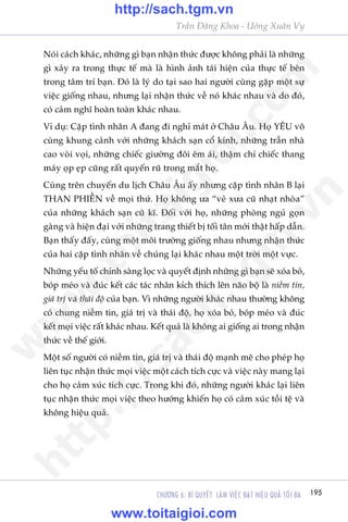 195CHÛÚNG 6: BÑ QUYÏËT LAÂM VIÏåC ÀAÅT HIÏåU QUAÃ TÖËI ÀA
Trêìn Àùng Khoa - Uöng Xuên Vy
Noái caách khaác, nhûäng gò baån nhêån thûác àûúåc khöng phaãi laâ nhûäng
gò xaãy ra trong thûåc tïë maâ laâ hònh aãnh taái hiïån cuãa thûåc tïë bïn
trong têm trñ baån. Àoá laâ lyá do taåi sao hai ngûúâi cuâng gùåp möåt sûå
viïåc giöëng nhau, nhûng laåi nhêån thûác vïì noá khaác nhau vaâ do àoá,
coá caãm nghô hoaân toaân khaác nhau.
Vñ duå: Cùåp tònh nhên A àang ài nghó maát úã Chêu Êu. Hoå YÏU vö
cuâng khung caãnh vúái nhûäng khaách saån cöí kñnh, nhûäng trêìn nhaâ
cao voâi voåi, nhûäng chiïëc giûúâng àöi ïm aái, thêåm chñ chiïëc thang
maáy oåp eåp cuäng rêët quyïën ruä trong mùæt hoå.
Cuâng trïn chuyïën du lõch Chêu Êu êëy nhûng cùåp tònh nhên B laåi
THAN PHIÏÌN vïì moåi thûá. Hoå khöng ûa “veã xûa cuä nhaåt nhoâa”
cuãa nhûäng khaách saån cuä kô. Àöëi vúái hoå, nhûäng phoâng nguã goån
gaâng vaâ hiïån àaåi vúái nhûäng trang thiïët bõ töëi tên múái thêåt hêëp dêîn.
Baån thêëy àêëy, cuâng möåt möi trûúâng giöëng nhau nhûng nhêån thûác
cuãa hai cùåp tònh nhên vïì chuáng laåi khaác nhau möåt trúâi möåt vûåc.
Nhûäng yïëu töë chñnh saâng loåc vaâ quyïët àõnh nhûäng gò baån seä xoáa boã,
boáp meáo vaâ àuác kïët caác taác nhên kñch thñch lïn naäo böå laâ niïìm tin,
giaá trõ vaâ thaái àöå cuãa baån. Vò nhûäng ngûúâi khaác nhau thûúâng khöng
coá chung niïìm tin, giaá trõ vaâ thaái àöå, hoå xoáa boã, boáp meáo vaâ àuác
kïët moåi viïåc rêët khaác nhau. Kïët quaã laâ khöng ai giöëng ai trong nhêån
thûác vïì thïë giúái.
Möåt söë ngûúâi coá niïìm tin, giaá trõ vaâ thaái àöå maånh meä cho pheáp hoå
liïn tuåc nhêån thûác moåi viïåc möåt caách tñch cûåc vaâ viïåc naây mang laåi
cho hoå caãm xuác tñch cûåc. Trong khi àoá, nhûäng ngûúâi khaác laåi liïn
tuåc nhêån thûác moåi viïåc theo hûúáng khiïën hoå coá caãm xuác töìi tïå vaâ
khöng hiïåu quaã.
w
w
w
.toitaigioi.com
http://sach.tgm
.vn
http://sach.tgm.vn
www.toitaigioi.com
 