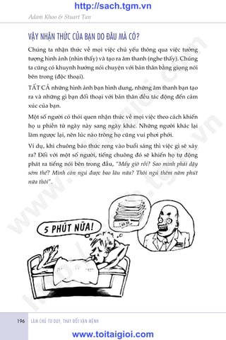 LAÂM CHUÃ TÛ DUY, THAY ÀÖÍI VÊÅN MÏÅNH196
Adam Khoo & Stuart Tan
VÊÅY NHÊÅN THÛÁC CUÃA BAÅN DO ÀÊU MAÂ COÁ?
Chuáng ta nhêån thûác vïì moåi viïåc chuã yïëu thöng qua viïåc tûúãng
tûúång hònh aãnh (nhòn thêëy) vaâ taåo ra êm thanh (nghe thêëy). Chuáng
ta cuäng coá khuynh hûúáng noái chuyïån vúái baãn thên bùçng gioång noái
bïn trong (àöåc thoaåi).
TÊËT CAÃ nhûäng hònh aãnh baån hònh dung, nhûäng êm thanh baån taåo
ra vaâ nhûäng gò baån àöëi thoaåi vúái baãn thên àïìu taác àöång àïën caãm
xuác cuãa baån.
Möåt söë ngûúâi coá thoái quen nhêån thûác vïì moåi viïåc theo caách khiïën
hoå u phiïìn tûâ ngaây naây sang ngaây khaác. Nhûäng ngûúâi khaác laåi
laâm ngûúåc laåi, nïn luác naâo tröng hoå cuäng vui phúi phúái.
Vñ duå, khi chuöng baáo thûác reng vaâo buöíi saáng thò viïåc gò seä xaãy
ra? Àöëi vúái möåt söë ngûúâi, tiïëng chuöng àoá seä khiïën hoå tûå àöång
phaát ra tiïëng noái bïn trong àêìu, “Mêëy giúâ röìi? Sao mònh phaãi dêåy
súám thïë? Mònh coân nguã àûúåc bao lêu nûäa? Thöi nguã thïm nùm phuát
nûäa thöi”.
w
w
w
.toitaigioi.com
http://sach.tgm
.vn
http://sach.tgm.vn
www.toitaigioi.com
 