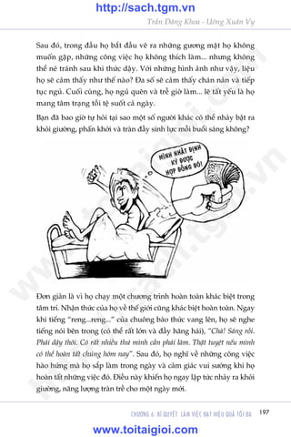 197CHÛÚNG 6: BÑ QUYÏËT LAÂM VIÏåC ÀAÅT HIÏåU QUAÃ TÖËI ÀA
Trêìn Àùng Khoa - Uöng Xuên Vy
Sau àoá, trong àêìu hoå bùæt àêìu veä ra nhûäng gûúng mùåt hoå khöng
muöën gùåp, nhûäng cöng viïåc hoå khöng thñch laâm... nhûng khöng
thïí neá traánh sau khi thûác dêåy. Vúái nhûäng hònh aãnh nhû vêåy, liïåu
hoå seä caãm thêëy nhû thïë naâo? Àa söë seä caãm thêëy chaán naãn vaâ tiïëp
tuåc nguã. Cuöëi cuâng, hoå nguã quïn vaâ trïî giúâ laâm... leä têët yïëu laâ hoå
mang têm traång töìi tïå suöët caã ngaây.
Baån àaä bao giúâ tûå hoãi taåi sao möåt söë ngûúâi khaác coá thïí nhaãy bêåt ra
khoãi giûúâng, phêën khúãi vaâ traân àêìy sinh lûåc möîi buöíi saáng khöng?
Àún giaãn laâ vò hoå chaåy möåt chûúng trònh hoaân toaân khaác biïåt trong
têm trñ. Nhêån thûác cuãa hoå vïì thïë giúái cuäng khaác biïåt hoaân toaân. Ngay
khi tiïëng “reng...reng...” cuãa chuöng baáo thûác vang lïn, hoå seä nghe
tiïëng noái bïn trong (coá thïí rêët lúán vaâ àêìy hùng haái), “Chaâ! Saáng röìi.
Phaãi dêåy thöi. Coá rêët nhiïìu thûá mònh cêìn phaãi laâm. Thêåt tuyïåt nïëu mònh
coá thïí hoaân têët chuáng höm nay”. Sau àoá, hoå nghô vïì nhûäng cöng viïåc
haâo hûáng maâ hoå sùæp laâm trong ngaây vaâ caãm giaác vui sûúáng khi hoå
hoaân têët nhûäng viïåc àoá. Àiïìu naây khiïën hoå ngay lêåp tûác nhaãy ra khoãi
giûúâng, nùng lûúång traân trïì cho möåt ngaây múái.
w
w
w
.toitaigioi.com
http://sach.tgm
.vn
http://sach.tgm.vn
www.toitaigioi.com
 