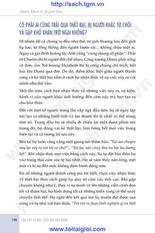 LAÂM CHUÃ TÛ DUY, THAY ÀÖÍI VÊÅN MÏÅNH198
Adam Khoo & Stuart Tan
COÁ PHAÃI AI CUÄNG TRAÃI QUA THÊËT BAÅI, BÕ NGÛÚÂI KHAÁC TÛÂ CHÖËI
VAÂ GÙÅP KHOÁ KHÙN TRÚÃ NGAÅI KHÖNG?
Dô nhiïn têët caã chuáng ta àïìu nhû thïë, tûâ giúái thûúång lûu àïën giúái
haå lûu, tûâ töíng thöëng àïën ngûúâi lûúåm raác... khöng chûâa möåt ai.
Ngay caã gia àònh hoaâng töåc Anh cuäng “cuâng chung söë phêån”: Thaái
tûã Charles thò bõ ngûúâi àúâi chïë nhaåo, Cöng nûúng Diana phaãi söëng
cö àún, coân Nûä hoaâng Elizabeth thò bõ cöng chuáng chó trñch, hùæt
huãi khi Diana qua àúâi. Do àoá, àiïím khaác biïåt giûäa ngûúâi thaânh
cöng vaâ keã thêët baåi nùçm úã caách hoå nhêån thûác vïì sûå viïåc xaãy ra vúái
mònh nhû thïë naâo.
Möåt lêìn nûäa, caách baån nhêån thûác vïì nhûäng viïåc xaãy ra, sûå kiïån,
haânh vi cuãa ngûúâi khaác aãnh hûúãng àïën caãm xuác maâ baån taåo ra
cho baãn thên.
Àöëi vúái möåt söë ngûúâi, trong lêìn vêëp ngaä àêìu tiïn, hoå seä ngay lêåp
tûác taåo ra nhûäng hònh aãnh vaâ êm thanh töìi tïå nhêët coá thïí trong
têm trñ. Trong àêìu hoå seä chiïëu ài chiïëu laåi möåt àoaån phim maâ
trong àoá, hoå àoáng vai keã thêët baåi, laâm hoãng hïët moåi viïåc trong
hiïån taåi vaâ caã tûúng lai sau naây.
Bïn tai hoå luön vùng vùèng möåt gioång noái thêìm baão, “Taåi sao chuyïån
naây laåi xaãy ra vúái töi cú chûá?”, “Töi luác naâo cuäng laâm hû böåt hû àûúâng
hïët”. Khi nhêån thûác moåi viïåc bùçng caách naây, hoå tûå àùåt baãn thên hoå
vaâo traång thaái caãm xuác tïå haåi nhêët. Hoå seä caãm thêëy naãn loâng, mïåt
moãi vaâ lo súå àïën mûác khöng daám haânh àöång nûäa.
Àa söë nhûäng ngûúâi thaânh cöng maâ töi biïët, choån viïåc nhêån thûác
vïì thêët baåi theo caách giuáp hoå duy trò caãm xuác tñch cûåc. Khi gùåp
chuyïån khöng nhû yá, thay vò tûå mònh veä lïn nhûäng viïîn caãnh àen
töëi vaâ thaãm haåi, hoå hònh dung têët caã nhûäng triïín voång coá thïí xoay
chuyïín tònh thïë. Hoå nghô àïën kïët quaã maâ hoå muöën àaåt àûúåc sau
cuâng vaâ tûå nhuã vúái baãn thên, “Töi ruát ra àûúåc kinh nghiïåm gò tûâ thêët
w
w
w
.toitaigioi.com
http://sach.tgm
.vn
http://sach.tgm.vn
www.toitaigioi.com
 