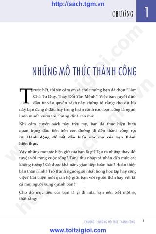 CHÛÚNG 1: NHÛÄNG MÖ THÛÁC THAÂNH CÖNG 1
Trêìn Àùng Khoa - Uöng Xuên Vy
1CHÛÚNG
NHÛÄNG MÖ THÛÁC THAÂNH CÖNG
T
rûúác hïët, töi xin caãm ún vaâ chuác mûâng baån àaä choån “Laâm
Chuã Tû Duy, Thay Àöíi Vêån Mïånh”. Viïåc baån quyïët àõnh
àêìu tû vaâo quyïín saách naây chûáng toã rùçng: cho duâ luác
naây baån àang úã àêu hay trong hoaân caãnh naâo, baån cuäng laâ ngûúâi
luön muöën vûún túái nhûäng àónh cao múái.
Khi cêìm quyïín saách naây trïn tay, baån àaä thûåc hiïån bûúác
quan troång àêìu tiïn trïn con àûúâng ài àïën thaânh cöng rûåc
rúä: Haânh àöång àïí bùæt àêìu biïën ûúác mú cuãa baån thaânh
hiïån thûåc.
Vêåy nhûäng mú ûúác hiïån giúâ cuãa baån laâ gò? Taåo ra nhûäng thay àöíi
tuyïåt vúâi trong cuöåc söëng? Tùng thu nhêåp caá nhên àïën mûác cao
khöng tûúãng? Coá àûúåc khaã nùng giao tiïëp hoaân haão? Hoaân thiïån
baãn thên mònh? Trúã thaânh ngûúâi gioãi nhêët trong hoåc têåp hay cöng
viïåc? Caãi thiïån möëi quan hïå giûäa baån vúái ngûúâi thên hay vúái têët
caã moåi ngûúâi xung quanh baån?
Cho duâ muåc tiïu cuãa baån laâ gò ài nûäa, baån nïn biïët möåt sûå
thêåt rùçng:
w
w
w
.toitaigioi.com
http://sach.tgm
.vn
http://sach.tgm.vn
www.toitaigioi.com
 