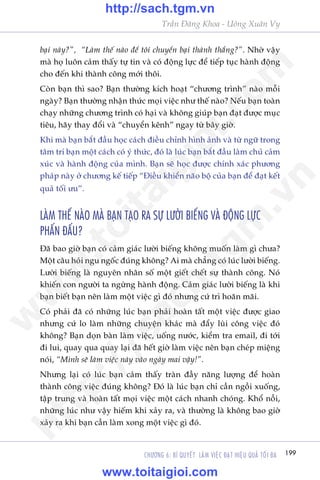 199CHÛÚNG 6: BÑ QUYÏËT LAÂM VIÏåC ÀAÅT HIÏåU QUAÃ TÖËI ÀA
Trêìn Àùng Khoa - Uöng Xuên Vy
baåi naây?”, “Laâm thïë naâo àïí töi chuyïín baåi thaânh thùæng?”. Nhúâ vêåy
maâ hoå luön caãm thêëy tûå tin vaâ coá àöång lûåc àïí tiïëp tuåc haânh àöång
cho àïën khi thaânh cöng múái thöi.
Coân baån thò sao? Baån thûúâng kñch hoaåt “chûúng trònh” naâo möîi
ngaây? Baån thûúâng nhêån thûác moåi viïåc nhû thïë naâo? Nïëu baån toaân
chaåy nhûäng chûúng trònh coá haåi vaâ khöng giuáp baån àaåt àûúåc muåc
tiïu, haäy thay àöíi vaâ “chuyïín kïnh” ngay tûâ bêy giúâ.
Khi maâ baån bùæt àêìu hoåc caách àiïìu chónh hònh aãnh vaâ tûâ ngûä trong
têm trñ baån möåt caách coá yá thûác, àoá laâ luác baån bùæt àêìu laâm chuã caãm
xuác vaâ haânh àöång cuãa mònh. Baån seä hoåc àûúåc chñnh xaác phûúng
phaáp naây úã chûúng kïë tiïëp “Àiïìu khiïín naäo böå cuãa baån àïí àaåt kïët
quaã töëi ûu”.
LAÂM THÏË NAÂO MAÂ BAÅN TAÅO RA SÛÅ LÛÚÂI BIÏËNG VAÂ ÀÖÅNG LÛÅC
PHÊËN ÀÊËU?
Àaä bao giúâ baån coá caãm giaác lûúâi biïëng khöng muöën laâm gò chûa?
Möåt cêu hoãi ngu ngöëc àuáng khöng? Ai maâ chùèng coá luác lûúâi biïëng.
Lûúâi biïëng laâ nguyïn nhên söë möåt giïët chïët sûå thaânh cöng. Noá
khiïën con ngûúâi ta ngûâng haânh àöång. Caãm giaác lûúâi biïëng laâ khi
baån biïët baån nïn laâm möåt viïåc gò àoá nhûng cûá trò hoaän maäi.
Coá phaãi àaä coá nhûäng luác baån phaãi hoaân têët möåt viïåc àûúåc giao
nhûng cûá lo laâm nhûäng chuyïån khaác maâ àêíy luâi cöng viïåc àoá
khöng? Baån doån baân laâm viïåc, uöëng nûúác, kiïím tra email, ài túái
ài lui, quay qua quay laåi àaä hïët giúâ laâm viïåc nïn baån cheáp miïång
noái, “Mònh seä laâm viïåc naây vaâo ngaây mai vêåy!”.
Nhûng laåi coá luác baån caãm thêëy traân àêìy nùng lûúång àïí hoaân
thaânh cöng viïåc àuáng khöng? Àoá laâ luác baån chó cêìn ngöìi xuöëng,
têåp trung vaâ hoaân têët moåi viïåc möåt caách nhanh choáng. Khöí nöîi,
nhûäng luác nhû vêåy hiïëm khi xaãy ra, vaâ thûúâng laâ khöng bao giúâ
xaãy ra khi baån cêìn laâm xong möåt viïåc gò àoá.
w
w
w
.toitaigioi.com
http://sach.tgm
.vn
http://sach.tgm.vn
www.toitaigioi.com
 