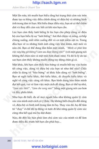 LAÂM CHUÃ TÛ DUY, THAY ÀÖÍI VÊÅN MÏÅNH200
Adam Khoo & Stuart Tan
Möåt lêìn nûäa, töi muöën baån hiïíu rùçng hai traång thaái caãm xuác trïn
àûúåc taåo ra bùçng viïåc àiïìu chónh daáng veã àiïåu böå vaâ nhûäng hònh
aãnh trong têm trñ baån. Khi hiïíu àûúåc àiïìu naây, baån seä coá thïí chêëm
dûát vaâ thay àöíi caãm xuác bêët cûá khi naâo baån cêìn.
Luác baån caãm thêëy lûúâi biïëng laâ luác baån cho pheáp daáng veã àiïåu
böå cuãa baån biïíu löå sûå “lûúâi biïëng”: húi thúã chêåm vaâ nöng, cú bùæp
chuâng xuöëng, mùæt nhòn xuöëng àêët vaâ cú mùåt mïìm oùåt ra. Trong
àêìu baån veä ra nhûäng hònh aãnh cöng viïåc khoá khùn, mïåt moãi vaâ
naãn chñ. Baån coá thïí àang lêím bêím möåt mònh, “Mònh coá phaãi laâm
viïåc naây bêy giúâ khöng? Laâm sau àûúåc khöng nhó?” (vúái möåt gioång noái
khöng thïí chaán naãn vaâ mïåt moãi hún àûúåc nûäa). Vaâ àoá laâ lyá do taåi
sao baån caãm thêëy khöng muöën àöång tay àöång chên gò caã.
Mùåt khaác, khi baån caãm thêëy haâo hûáng vaâ muöën bùæt tay vaâo hoaân
têët cöng viïåc, daáng veã àiïåu böå cuãa baån seä nhû thïë naâo? Chùæc
chùæn laâ daáng veã “haâo hûáng” seä khaác hùèn daáng veã “lûúâi biïëng”.
Baån seä ngöìi kiïíu khaác, thúã kiïíu khaác, di chuyïín kiïíu khaác vaâ
nghô vïì cöng viïåc cuäng rêët khaác. Baån hònh dung baãn thên mònh
àaåt kïët quaã, vui veã laâm viïåc möåt caách dïî daâng. Baån coá thïí tûå nhuã,
“Laâm viïåc thöi!”, “Laâm cho xong naâo!” bùçng möåt gioång noái cao hún
vaâ àêìy phêën khúãi.
Nhû baån àaä biïët, àa söë moåi ngûúâi hêìu nhû khöng quaãn lyá caãm
xuác cuãa mònh möåt caách coá yá thûác. Hoå khöng biïët chuyïín àöíi daáng
veã, àiïåu böå vaâ hònh aãnh trong têm trñ hoå. Thay vaâo àoá, hoå àïí têm
trñ “chaåy” úã chïë àöå tûå àöång vaâ tûúác ài khaã nùng quaãn lyá caãm xuác
cuäng nhû kïët quaã maâ hoå àaåt àûúåc.
Naâo, àaä àïën luác baån phaãi laâm chuã caãm xuác cuãa mònh vaâ àïí laâm
àûúåc àiïìu àoá, trûúác hïët baån cêìn phaãi hoåc...
w
w
w
.toitaigioi.com
http://sach.tgm
.vn
http://sach.tgm.vn
www.toitaigioi.com
 
