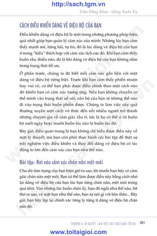 201CHÛÚNG 6: BÑ QUYÏËT LAÂM VIÏåC ÀAÅT HIÏåU QUAÃ TÖËI ÀA
Trêìn Àùng Khoa - Uöng Xuên Vy
CAÁCH ÀIÏÌU KHIÏÍN DAÁNG VEÃ ÀIÏåU BÖÅ CUÃA BAÅN
Àiïìu khiïín daáng veã àiïåu böå laâ möåt trong nhûäng phûúng phaáp hiïåu
quaã nhêët giuáp baån quaãn lyá caãm xuác cuãa mònh. Nhûäng luác baån caãm
thêëy maånh meä, hùng haái, tûå tin, àoá laâ luác daáng veã àiïåu böå cuãa baån
úã trong “kiïíu” thñch húåp vúái caãm xuác tñch cûåc àoá. Khi baån caãm thêëy
buöìn rêìu, thiïíu naäo, àoá laâ khi daáng veã àiïåu böå cuãa baån khöng nùçm
trong traång thaái töëi ûu.
ÚÃ phêìn trûúác, chuáng ta àaä biïët möîi caãm xuác gùæn liïìn vúái möåt
daáng veã àiïåu böå riïng biïåt. Trûúác khi baån caãm thêëy phiïìn muöån
hay vui veã, cú thïí baån phaãi àûúåc àiïìu chónh theo möåt caách naâo
àoá khiïën baån coá caãm xuác tûúng ûáng. Nïëu baån khöng chuyïín cú
thïí mònh vaâo traång thaái uïí oaãi, naäo böå cuãa baån seä khöng thïí naâo
ài vaâo traång thaái buöìn phiïìn àûúåc. Chuáng ta laâm viïåc naây quaá
thûúâng xuyïn möåt caách vö thûác àïën nöîi nhiïìu ngûúâi trúã thaânh
nhûäng chuyïn gia vïì caãm giaác rêìu rô, tûác laâ hoå coá thïí uã ruä buöìn
baä suöët ngaây hoùåc muöën buöìn luác naâo laâ buöìn luác àoá.
Bêy giúâ, àiïìu quan troång laâ baån khöng chó hiïíu àûúåc àiïìu naây vïì
mùåt lyá thuyïët, maâ baån coân phaãi thûåc haânh caác baâi têåp àïí thêåt sûå
traãi nghiïåm viïåc àiïìu khiïín vaâ thay àöíi daáng veã àiïåu böå coá taác
àöång to lúán àïën caãm xuác cuãa baån nhû thïë naâo.
Baâi têåp: Rúi vaâo caãm xuác chaán naãn mïåt moãi
Cho duâ têm traång cuãa baån hiïån giúâ ra sao, töi muöën baån haäy coá caãm
giaác chaán naãn mïåt moãi. Baån coá thïí laâm àûúåc àiïìu naây bùçng caách nhúá
laåi daáng veã àiïåu böå cuãa baån luác baån tûâng chaán naãn, mïåt moãi trong
quaá khûá. Vaâo nhûäng luác buöìn chaán êëy, baån àaä ngöìi nhû thïë naâo, hñt
thúã ra sao, veã mùåt baån nhû thïë naâo, baån tûå noái gò vúái baãn thên... Bêy
giúâ, baån haäy lùåp laåi chñnh xaác tûâng ly tûâng tñ daáng veã àiïåu böå chaán
naãn àoá.
w
w
w
.toitaigioi.com
http://sach.tgm
.vn
http://sach.tgm.vn
www.toitaigioi.com
 