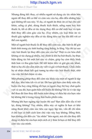 LAÂM CHUÃ TÛ DUY, THAY ÀÖÍI VÊÅN MÏÅNH204
Adam Khoo & Stuart Tan
Nhûng àaáng tiïëc thay, coá nhiïìu ngûúâi sûã duång caác taác nhên bïn
ngoaâi àïí thay àöíi cú thïí vaâ caãm xuác cuãa hoå, dêîn àïën nhûäng hêåu
quaã khöng töët sau naây. Vñ duå, coá ngûúâi ùn thûác ùn coá haåi cho sûác
khoãe, uöëng caâ phï, duâng thuöëc kñch thñch, uöëng rûúåu hay huát
thuöëc laá, têët caã àïìu coá taác duång thay àöíi cú chïë sinh hoåc vaâ taåm
thúâi thay àöíi caãm giaác cuãa hoå. (Tuy nhiïn, caác loaåi thûác ùn vaâ
thuöëc gêy nghiïån naây àïìu coá taác àöång tiïu cûåc lêu daâi àöëi vúái cú
thïí con ngûúâi).
Möåt söë ngûúâi huát thuöëc laâ àïí thay àöíi caãm xuác, àùåc biïåt laâ àïí giûä
bònh tônh trong caác tònh huöëng cùng thùèng, lo lùæng. Vêåy thò taåi sao
viïåc huát thuöëc laåi thay àöíi caãm xuác cuãa hoå? Thêåt ra caác hoáa chêët
khöng coá taác duång gò nhiïìu, maâ chñnh laâ khi hoå huát thuöëc, hoå thûåc
hiïån àöång taác hñt möåt húi sêu vaâ chêåm, giuáp hoå caãm thêëy bònh
tônh hún vaâ thû giaän hún. Àïí tiïët kiïåm tiïìn vaâ giûä gòn sûác khoeã,
thêåt ra hoå chó cêìn cêìm möåt cêy viïët vaâ giaã vúâ huát thuöëc. Chùæc chùæn
hoå seä nhêån àûúåc kïët quaã tûúng tûå nhû viïåc huát thuöëc thêåt, nhúâ
vaâo viïåc hñt thúã chêåm vaâ sêu.
Möåt phûúng phaáp thay àöíi caãm xuác khaác cuãa möåt söë ngûúâi laâ têåp
thïí duåc, khaá hûäu ñch vaâ coá lúåi. Àaä bao giúâ baån caãm thêëy naãn chñ,
buöìn rêìu hay cùng thùèng röìi baån ra ngoaâi chaåy böå hay chúi quêìn
vúåt vaâ sau àoá, baån quïn hùèn nöîi buöìn àoá khöng? Àoá laâ vò viïåc têåp
thïí thao àaä laâm thay àöíi hoaân toaân daáng veã àiïåu böå cuãa baån: naäo
böå khöng thïí úã trong traång thaái buöìn phiïìn nûäa.
Nhûng khi baån ngûâng têåp luyïån thò sao? Baån dêìn dêìn rêìu rô trúã
laåi, àuáng khöng? Tuy nhiïn, àiïìu naây coá nghôa laâ baån coá khaã
nùng thoaát khoãi caãm xuác tiïu cûåc ngay lêåp tûác, vêën àïì chó nùçm
úã chöî baån coá biïët caách laâm chuã viïåc naây hay khöng. Àöìng thúâi,
baån khöng cêìn àïën caác “taác nhên” bïn ngoaâi, maâ chó cêìn thay àöíi
daáng veã àiïåu böå cuãa baån möåt caách coá yá thûác laâ baån coá thïí thay àöíi
caãm xuác cuãa mònh.
w
w
w
.toitaigioi.com
http://sach.tgm
.vn
http://sach.tgm.vn
www.toitaigioi.com
 