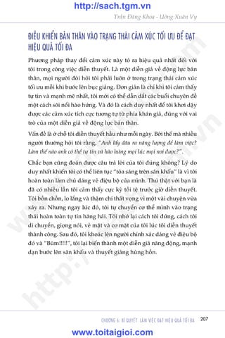 207CHÛÚNG 6: BÑ QUYÏËT LAÂM VIÏåC ÀAÅT HIÏåU QUAÃ TÖËI ÀA
Trêìn Àùng Khoa - Uöng Xuên Vy
ÀIÏÌU KHIÏÍN BAÃN THÊN VAÂO TRAÅNG THAÁI CAÃM XUÁC TÖËI ÛU ÀÏÍ ÀAÅT
HIÏåU QUAÃ TÖËI ÀA
Phûúng phaáp thay àöíi caãm xuác naây toã ra hiïåu quaã nhêët àöëi vúái
töi trong cöng viïåc diïîn thuyïët. Laâ möåt diïîn giaã vïì àöång lûåc baãn
thên, moåi ngûúâi àoâi hoãi töi phaãi luön úã trong traång thaái caãm xuác
töëi ûu möîi khi bûúác lïn buåc giaãng. Àún giaãn laâ chó khi töi caãm thêëy
tûå tin vaâ maånh meä nhêët, töi múái coá thïí dêîn dùæt caác buöíi chuyïn àïì
möåt caách söi nöíi haâo hûáng. Vaâ àoá laâ caách duy nhêët àïí töi khúi dêåy
àûúåc caác caãm xuác tñch cûåc tûúng tûå tûâ phña khaán giaã, àuáng vúái vai
troâ cuãa möåt diïîn giaã vïì àöång lûåc baãn thên.
Vêën àïì laâ úã chöî töi diïîn thuyïët hêìu nhû möîi ngaây. Búãi thïë maâ nhiïìu
ngûúâi thûúâng hoãi töi rùçng, “Anh lêëy àêu ra nùng lûúång àïí laâm viïåc?
Laâm thïë naâo anh coá thïí tûå tin vaâ haâo hûáng moåi luác moåi núi àûúåc?”.
Chùæc baån cuäng àoaán àûúåc cêu traã lúâi cuãa töi àuáng khöng? Lyá do
duy nhêët khiïën töi coá thïí liïn tuåc “toãa saáng trïn sên khêëu” laâ vò töi
hoaân toaân laâm chuã daáng veã àiïåu böå cuãa mònh. Thuá thêåt vúái baån laâ
àaä coá nhiïìu lêìn töi caãm thêëy cûåc kyâ töìi tïå trûúác giúâ diïîn thuyïët.
Töi böìn chöìn, lo lùæng vaâ thêåm chñ thêët voång vò möåt vaâi chuyïån vûâa
xaãy ra. Nhûng ngay luác àoá, töi tûå chuyïín cú thïí mònh vaâo traång
thaái hoaân toaân tûå tin hùng haái. Töi nhúá laåi caách töi àûáng, caách töi
di chuyïín, gioång noái, veã mùåt vaâ cú mùåt cuãa töi luác töi diïîn thuyïët
thaânh cöng. Sau àoá, töi khoaác lïn ngûúâi chñnh xaác daáng veã àiïåu böå
àoá vaâ “Buâm!!!!!”, töi laåi biïën thaânh möåt diïîn giaã nùng àöång, maånh
daån bûúác lïn sên khêëu vaâ thuyïët giaãng huâng höìn.
w
w
w
.toitaigioi.com
http://sach.tgm
.vn
http://sach.tgm.vn
www.toitaigioi.com
 