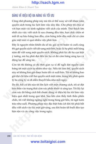 LAÂM CHUÃ TÛ DUY, THAY ÀÖÍI VÊÅN MÏÅNH208
Adam Khoo & Stuart Tan
DAÁNG VEÃ ÀIÏåU BÖÅ ÀA NÙNG VAÂ TÖËI ÛU
Cuäng nhúâ phûúng phaáp naây maâ töi coá thïí xoay xúã viïët àûúåc nùm
quyïín saách trong luác lõch laâm viïåc daây àùåc. Cho pheáp töi chia seã
vúái baån möåt vaâi kinh nghiïåm viïët saách cuãa mònh. Thûã thaách lúán
nhêët cuãa viïåc viïët saách laâ sau chûúng àêìu tiïn, baån chùæc chùæn seä
mêët ài sûå haâo hûáng ban àêìu, caãm hûáng tröën àêu mêët chó coá caãm
giaác mïåt moãi vò quaá nhiïìu viïåc phaãi laâm.
Àêy laâ nguyïn nhên khiïën àa söë taác giaã cûá trò hoaän vaâ cuöëi cuâng
thò gaåt quyïín saách viïët dúã sang möåt bïn, hoùåc laâ hoå phaãi mêët haâng
nùm àïí viïët xong möåt quyïín saách. Khöng phaãi luác àoá hoå caån kiïåt
yá tûúãng, maâ hoå phaãi àúåi àïën luác hoå coá àuã caãm hûáng saáng taåo vaâ
àöång lûåc àïí saáng taác.
Coân töi thò khöng coá àuã thúâi gian xa xó àïí ngöìi àúåi nguöìn caãm
hûáng túái möåt caách tûå nhiïn nhû vêåy. Nïëu töi laâm thïë, quyïín saách
naây seä khöng bao giúâ àûúåc hoaân têët vaâ xuêët baãn. Töi seä khöng bao
giúâ àaåt chó tiïu viïët hai quyïín saách möåt nùm, trong khi phaãi quaãn
lyá ba cöng ty vaâ ài diïîn thuyïët hêìu nhû möîi ngaây.
Do àoá, bêët cûá khi naâo töi lïn lõch viïët möåt chûúng saách, töi seä àùåt
baãn thên vaâo traång thaái caãm xuác phêën khúãi vaâ saáng taåo. Töi lêëy laåi
caãm xuác àoá bùçng caách bùæt chûúác daáng veã àiïåu böå luác töi laâm viïåc
hiïåu quaã nhêët trong quaá khûá. Sau khi caãm thêëy tinh thêìn phêën
chêën, töi viïët khöng ngûâng nghó trong haâng giúâ liïìn, tûâ ngûä tuön
traâo nhû suöëi. Phûúng phaáp naây àùåc biïåt hûäu ñch khi töi phaãi bùæt
àêìu viïët saách vaâo luác möåt giúâ saáng, sau khi hoaân têët buöíi àaâo taåo
bêån röån vaâ caác cöng viïåc trong ngaây.
w
w
w
.toitaigioi.com
http://sach.tgm
.vn
http://sach.tgm.vn
www.toitaigioi.com
 