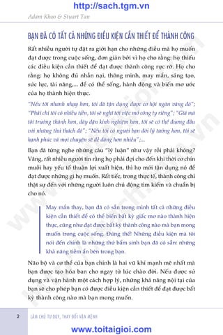 LAÂM CHUÃ TÛ DUY, THAY ÀÖÍI VÊÅN MÏÅNH
Adam Khoo & Stuart Tan
2
BAÅN ÀAÄ COÁ TÊËT CAÃ NHÛÄNG ÀIÏÌU KIÏÅN CÊÌN THIÏËT ÀÏÍ THAÂNH CÖNG
Rêët nhiïìu ngûúâi tûå àùåt ra giúái haån cho nhûäng àiïìu maâ hoå muöën
àaåt àûúåc trong cuöåc söëng, àún giaãn búãi vò hoå cho rùçng: hoå thiïëu
caác àiïìu kiïån cêìn thiïët àïí àaåt àûúåc thaânh cöng rûåc rúä. Hoå cho
rùçng: hoå khöng àuã nhêîn naåi, thöng minh, may mùæn, saáng taåo,
sûác lûåc, taâi nùng,... àïí coá thïí söëng, haânh àöång vaâ biïën mú ûúác
cuãa hoå thaânh hiïån thûåc.
“Nïëu töi nhanh nhaåy hún, töi àaä têån duång àûúåc cú höåi ngaân vaâng àoá”;
“Phaãi chi töi coá nhiïìu tiïìn, töi seä nghô túái viïåc múã cöng ty riïng”; “Giaá maâ
töi trûúãng thaânh hún, daây dùån kinh nghiïåm hún, töi seä coá thïí àûúng àêìu
vúái nhûäng thûã thaách àoá”; “Nïëu töi coá ngûúâi baån àúâi lyá tûúãng hún, töi seä
haånh phuác vaâ moåi chuyïån seä dïî daâng hún nhiïìu”;...
Baån àaä tûâng nghe nhûäng cêu “lyá luêån” nhû vêåy röìi phaãi khöng?
Vêng, rêët nhiïìu ngûúâi tin rùçng hoå phaãi àúåi cho àïën khi thúâi cú chñn
muöìi hay yïëu töë thuêån lúåi xuêët hiïån, thò hoå múái têån duång noá àïí
àaåt àûúåc nhûäng gò hoå muöën. Rêët tiïëc, trong thûåc tïë, thaânh cöng chó
thêåt sûå àïën vúái nhûäng ngûúâi luön chuã àöång tòm kiïëm vaâ chuêín bõ
cho noá.
May mùæn thay, baån àaä coá sùén trong mònh têët caã nhûäng àiïìu
kiïån cêìn thiïët àïí coá thïí biïën bêët kyâ giêëc mú naâo thaânh hiïån
thûåc, cuäng nhû àaåt àûúåc bêët kyâ thaânh cöng naâo maâ baån mong
muöën trong cuöåc söëng. Àuáng thïë! Nhûäng àiïìu kiïån maâ töi
noái àïën chñnh laâ nhûäng thûá bêím sinh baån àaä coá sùén: nhûäng
khaã nùng tiïìm êín bïn trong baån.
Naäo böå vaâ cú thïí cuãa baån chñnh laâ hai vuä khñ maånh meä nhêët maâ
baån àûúåc taåo hoáa ban cho ngay tûâ luác chaâo àúâi. Nïëu àûúåc sûã
duång vaâ vêån haânh möåt caách húåp lyá, nhûäng khaã nùng nöåi taåi cuãa
baån seä cho pheáp baån coá àûúåc àiïìu kiïån cêìn thiïët àïí àaåt àûúåc bêët
kyâ thaânh cöng naâo maâ baån mong muöën.
w
w
w
.toitaigioi.com
http://sach.tgm
.vn
http://sach.tgm.vn
www.toitaigioi.com
 