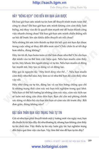 209CHÛÚNG 6: BÑ QUYÏËT LAÂM VIÏåC ÀAÅT HIÏåU QUAÃ TÖËI ÀA
Trêìn Àùng Khoa - Uöng Xuên Vy
HAÄY “ÀOÁNG KÕCH” CHO ÀÏËN KHI BAÅN LAÂM ÀÛÚÅC
Àaä bao giúâ baån ûúác mònh tûå tin hún àïí thuyïët trònh trûúác toaân thïí
cöng ty chûa? Àaä bao giúâ baån ûúác mònh khöng coân caãm thêëy lûúâi
biïëng, maâ thay vaâo àoá laâ quyïët têm maånh meä àïí hoaân thaânh cöng
viïåc nhanh choáng chûa? Àaä bao giúâ baån ûúác mònh chiïën thùæng nöîi
súå haäi àïí bûúác lïn sên khêëu diïîn thuyïët söi nöíi chûa?
Nïëu nhûäng lúâi ûúác trïn thaânh sûå thêåt thò kïët quaã maâ baån àaåt àûúåc
trong cuöåc söëng seä thay àöíi àïën mûác naâo? Chùæc chùæn laâ seä töët àeåp
hún nhiïìu, àuáng khöng?
Haäy tin töi ài, baån hoaân toaân coá thïí laâm àûúåc nhû thïë! Chó cêìn baån
àùåt mònh vaâo tû thïë laâm viïåc hiïåu quaã. Nïëu baån muöën caãm thêëy
tûå tin, haäy khoaác lïn ngûúâi daáng veã tûå tin. Nïëu baån muöën coá àöång
lûåc maånh meä, haäy taåo ra daáng veã coá àöång lûåc.
Àêy goåi laâ nguyïn tùæc “Haäy haânh àöång nhû thïí...”. Nïëu baån muöën
caãm thêëy nhû thïë naâo, haäy laâm ra veã nhû thïí baån àaä caãm thêëy nhû
vêåy röìi.
Haäy nhúá rùçng sûå tûå tin, àöång lûåc vaâ sûå haâo hûáng chùèng qua chó
laâ nhûäng traång thaái caãm xuác maâ baån traãi nghiïåm trong quaá khûá.
Nïëu baån coá thïí höìi tûúãng laåi nhûäng caãm xuác naây, caãm xuác tñch cûåc
seä luön múã röång cûãa chaâo àoán baån. Baån chó cêìn mö phoãng chñnh
xaác daáng veã àiïåu böå cuãa baån khi baån coá caãm xuác àoá trûúác àêy. Rêët
àún giaãn, àuáng khöng naâo?
ÀÙÅT BAÃN THÊN BAÅN VAÂO TRAÅNG THAÁI TÛÅ TIN
Giaã sûã nhû baån phaãi thuyïët trònh möåt yá tûúãng múái vaâo ngaây mai, baån
àaä chuêín bõ taâi liïåu àêìy àuã nhû thûúâng lïå, nhûng baån khöng caãm thêëy
tûå tin chuát naâo. Viïåc thiïëu tûå tin naây luön gêy taác haåi nghiïm troång
àïën hiïåu quaã laâm viïåc cuãa baån. Vêåy laâm thïë naâo àïí baån tûå tin àêy?
w
w
w
.toitaigioi.com
http://sach.tgm
.vn
http://sach.tgm.vn
www.toitaigioi.com
 