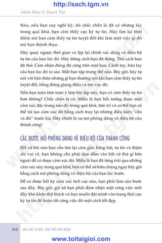 LAÂM CHUÃ TÛ DUY, THAY ÀÖÍI VÊÅN MÏÅNH210
Adam Khoo & Stuart Tan
Naâo, nïëu baån suy nghô kyä, töi chùæc chùæn laâ àaä coá nhûäng luác
trong quaá khûá, baån caãm thêëy cûåc kyâ tûå tin. Haäy tòm laåi thúâi
àiïím maâ baån caãm thêëy tûå tin tuyïåt àöëi khi laâm möåt viïåc gò àoá
maâ baån thaânh thaåo.
Haäy quay ngûúåc thúâi gian vaâ lùåp laåi chñnh xaác daáng veã àiïåu böå
tûå tin cuãa baån luác àoá. Haäy àûáng caách baån àaä àûáng. Thúã caách baån
àaä thúã. Caãm nhêån àuáng àöå cùng trïn mùåt baån. Caánh tay, baân tay
cuãa baån luác àoá ra sao. Mùæt baån têåp trung thïë naâo. Bêy giúâ, haäy tûå
noái vúái baãn thên nhûäng gò baån thûúâng noái khi baån caãm thêëy tûå tin
tuyïåt àöëi, bùçng àuáng gioång àiïåu vaâ êm vûåc àoá.
Nïëu baån toaân têm toaân yá laâm baâi têåp naây, baån coá caãm thêëy tûå tin
hún khöng? Chùæc chùæn laâ coá. Miïîn laâ baån höìi tûúãng àûúåc möåt
caãm xuác àùåc trûng naâo àoá trong quaá khûá, têm trñ vaâ cú thïí baån coá
thïí taái taåo caãm xuác àoá bùçng caách truy laåi nhûäng àiïìu kiïån “cêìn
vaâ àuã” trûúác kia. Àêy chñnh laâ sûå mö phoãng daáng veã àiïåu böå cuãa
thaânh cöng!
CAÁC BÛÚÁC MÖ PHOÃNG DAÁNG VEÃ ÀIÏåU BÖÅ CUÃA THAÂNH CÖNG
Bêët cûá khi naâo baån cêìn tòm laåi caãm giaác hùng haái, tûå tin vaâ thêåm
chñ vui veã, baån khöng cêìn phaãi dûåa dêîm vaâo bêët cûá thûá gò bïn
ngoaâi àïí coá àûúåc caãm xuác àoá. Miïîn laâ baån àaä tûâng traãi qua nhûäng
caãm xuác naây trong quaá khûá, baån coá thïí súã hûäu chuáng ngay bêy giúâ
bùçng caách mö phoãng daáng veã àiïåu böå cuãa baån luác trûúác.
Àïí coá àûúåc bêët kyâ caãm xuác tñch cûåc naâo, baån phaãi laâm saáu bûúác
sau àêy. Bêy giúâ, giaã sûã baån phaãi àaãm nhêån möåt cöng viïåc múái
àêìy khoá khùn thûã thaách vaâ baån muöën àùåt mònh vaâo traång thaái cûåc
kyâ tûå tin àïí hoaân têët cöng viïåc àoá möåt caách töët àeåp.
w
w
w
.toitaigioi.com
http://sach.tgm
.vn
http://sach.tgm.vn
www.toitaigioi.com
 