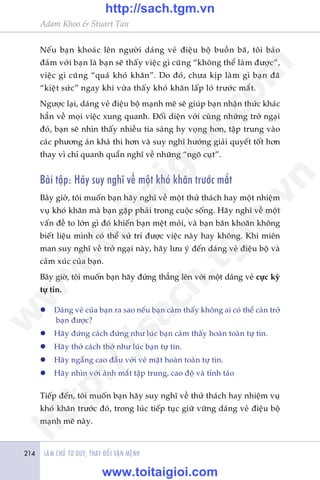 LAÂM CHUÃ TÛ DUY, THAY ÀÖÍI VÊÅN MÏÅNH214
Adam Khoo & Stuart Tan
Nïëu baån khoaác lïn ngûúâi daáng veã àiïåu böå buöìn baä, töi baão
àaãm vúái baån laâ baån seä thêëy viïåc gò cuäng “khöng thïí laâm àûúåc”,
viïåc gò cuäng “quaá khoá khùn”. Do àoá, chûa kõp laâm gò baån àaä
“kiïåt sûác” ngay khi vûâa thêëy khoá khùn lêëp loá trûúác mùæt.
Ngûúåc laåi, daáng veã àiïåu böå maånh meä seä giuáp baån nhêån thûác khaác
hùèn vïì moåi viïåc xung quanh. Àöëi diïån vúái cuâng nhûäng trúã ngaåi
àoá, baån seä nhòn thêëy nhiïìu tia saáng hy voång hún, têåp trung vaâo
caác phûúng aán khaã thi hún vaâ suy nghô hûúáng giaãi quyïët töët hún
thay vò chó quanh quêín nghô vïì nhûäng “ngoä cuåt”.
Baâi têåp: Haäy suy nghô vïì möåt khoá khùn trûúác mùæt
Bêy giúâ, töi muöën baån haäy nghô vïì möåt thûã thaách hay möåt nhiïåm
vuå khoá khùn maâ baån gùåp phaãi trong cuöåc söëng. Haäy nghô vïì möåt
vêën àïì to lúán gò àoá khiïën baån mïåt moãi, vaâ baån bùn khoùn khöng
biïët liïåu mònh coá thïí xûã trñ àûúåc viïåc naây hay khöng. Khi miïn
man suy nghô vïì trúã ngaåi naây, haäy lûu yá àïën daáng veã àiïåu böå vaâ
caãm xuác cuãa baån.
Bêy giúâ, töi muöën baån haäy àûáng thùèng lïn vúái möåt daáng veã cûåc kyâ
tûå tin.
l	 Daáng veã cuãa baån ra sao nïëu baån caãm thêëy khöng ai coá thïí caãn trúã
baån àûúåc?
l	 Haäy àûáng caách àûáng nhû luác baån caãm thêëy hoaân toaân tûå tin.
l	 Haäy thúã caách thúã nhû luác baån tûå tin.
l	 Haäy ngêíng cao àêìu vúái veã mùåt hoaân toaân tûå tin.
l	 Haäy nhòn vúái aánh mùæt têåp trung, cao àöå vaâ tónh taáo
Tiïëp àïën, töi muöën baån haäy suy nghô vïì thûã thaách hay nhiïåm vuå
khoá khùn trûúác àoá, trong luác tiïëp tuåc giûä vûäng daáng veã àiïåu böå
maånh meä naây.
w
w
w
.toitaigioi.com
http://sach.tgm
.vn
http://sach.tgm.vn
www.toitaigioi.com
 