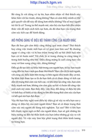 215CHÛÚNG 6: BÑ QUYÏËT LAÂM VIÏåC ÀAÅT HIÏåU QUAÃ TÖËI ÀA
Trêìn Àùng Khoa - Uöng Xuên Vy
Roä raâng laâ vúái daáng veã tûå tin, baån nhòn nhêån vïì thûã thaách naây
khaác hùèn vúái luác trûúác, àuáng khöng? Baån coá caãm thêëy mònh coá thïí
giaãi quyïët vêën àïì naây dïî daâng hún nhiïìu khöng? Àa söë moåi ngûúâi
traã lúâi laâ coá! Trong tû thïë maånh meä, naäo böå cuãa baån bùæt àêìu nhêån
thûác vêën àïì möåt caách tñch cûåc hún, do àoá àûa baån vaâo traång thaái
caãm xuác tñch cûåc àïí haânh àöång.
MÖ PHOÃNG DAÁNG VEÃ ÀIÏåU BÖÅ THAÂNH CÖNG CUÃA NGÛÚÂI KHAÁC
Baån àaä bao giúâ caãm thêëy cùng thùèng quaá mûác chûa? Thûã thaách
hay cöng viïåc trûúác mùæt baån coá veã gian nan laâm sao? Bõ choaáng
ngúåp vò cöng viïåc vaâ bõ bao truâm trong nöîi súå haäi (thêët baåi) nïn
baån cûá trò hoaän maäi? Töi chùæc laâ ai trong chuáng ta cuäng tûâng úã
trong tònh huöëng nhû thïë. Àiïìu àaáng mûâng laâ cuöëi cuâng baån vêîn
xoay xúã laâm xong cöng viïåc, àuáng khöng?
Àiïìu gò àaä taåo nïn sûå khaác biïåt trong con ngûúâi baån, tûâ luác baån tuyïåt
voång àïën luác baån vûúåt qua àûúåc thûã thaách? Baån vêîn chó laâ möåt ngûúâi,
vúái cuâng caác àiïìu kiïån bïn trong vaâ bïn ngoaâi nhû trûúác àêy cú maâ.
Sûå khaác biïåt àûúåc taåo ra laâ do baån tònh cúâ coá àûúåc daáng veã tñch cûåc
dêîn túái traång thaái caãm xuác tñch cûåc, vaâ khi nhòn laåi cöng viïåc, baån caãm
thêëy maånh meä hún, khöng coân caãm giaác súå haäi vaâ hoaân têët cöng viïåc
möåt caách myä maän. Baån thêëy àêëy, viïåc thay àöíi daáng veã àiïåu böå (duâ
vö tònh hay cöë tònh) coá taác àöång to lúán àïën traång thaái caãm xuác cuãa baån
vaâ kïët quaã maâ baån àaåt àûúåc.
Vêåy thò baån haäy nghô xem àiïìu kyâ diïåu gò seä xaãy ra nïëu baån sao y
daáng veã àiïåu böå cuãa möåt ngûúâi khaác? Baån seä coá àûúåc traång thaái
caãm xuác maâ ngûúâi àoá àang traãi nghiïåm. Taåi sao? Búãi vò khi baån
bùæt chûúác ngön ngûä cú thïí cuãa ngûúâi khaác, baån seä gûãi nhûäng tñn
hiïåu tûúng tûå àïën hïå thêìn kinh cuãa baån (nhû nhûäng gò xaãy ra vúái
ngûúâi àoá). Vaâ viïåc naây laâm böåc phaát traång thaái thêìn kinh tûúng
tûå trong baån.
w
w
w
.toitaigioi.com
http://sach.tgm
.vn
http://sach.tgm.vn
www.toitaigioi.com
 