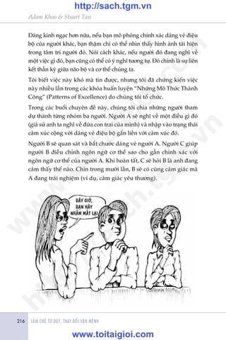 LAÂM CHUÃ TÛ DUY, THAY ÀÖÍI VÊÅN MÏÅNH216
Adam Khoo & Stuart Tan
Àaáng kinh ngaåc hún nûäa, nïëu baån mö phoãng chñnh xaác daáng veã àiïåu
böå cuãa ngûúâi khaác, baån thêåm chñ coá thïí nhòn thêëy hònh aãnh taái hiïån
trong têm trñ ngûúâi àoá. Noái caách khaác, nïëu ngûúâi àoá àang nghô vïì
möåt viïåc gò àoá, baån cuäng coá thïí coá yá nghô tûúng tûå. Àoá chñnh laâ sûå liïn
kïët thêìn kyâ giûäa naäo böå vaâ cú thïí chuáng ta.
Töi biïët viïåc naây khoá maâ tin àûúåc, nhûng töi àaä chûáng kiïën viïåc
naây nhiïìu lêìn trong caác khoáa huêën luyïån “Nhûäng Mö Thûác Thaânh
Cöng” (Patterns of Excellence) do chuáng töi töí chûác.
Trong caác buöíi chuyïn àïì naây, chuáng töi chia nhûäng ngûúâi tham
dûå thaânh tûâng nhoám ba ngûúâi. Ngûúâi A seä nghô vïì möåt àiïìu gò àoá
(giaã sûã anh ta nghô vïì àûáa con trai cuãa mònh) vaâ nhêåp vaâo traång thaái
caãm xuác cöång vúái daáng veã àiïåu böå gùæn liïìn vúái caãm xuác àoá.
Ngûúâi B seä quan saát vaâ bùæt chûúác daáng veã ngûúâi A. Ngûúâi C giuáp
ngûúâi B àiïìu chónh ngön ngûä cú thïí sao cho gêìn chñnh xaác vúái
ngön ngûä cú thïí cuãa ngûúâi A. Khi hoaân têët, C seä hoãi B laâ anh àang
caãm thêëy thïë naâo. Chñn trong mûúâi lêìn, B seä coá cuâng caãm giaác maâ
A àang traãi nghiïåm (vñ duå, caãm giaác yïu thûúng).
w
w
w
.toitaigioi.com
http://sach.tgm
.vn
http://sach.tgm.vn
www.toitaigioi.com
 