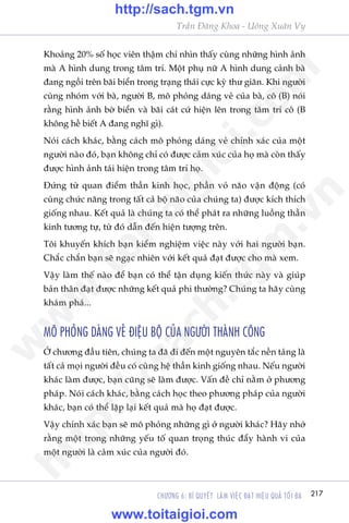 217CHÛÚNG 6: BÑ QUYÏËT LAÂM VIÏåC ÀAÅT HIÏåU QUAÃ TÖËI ÀA
Trêìn Àùng Khoa - Uöng Xuên Vy
Khoaãng 20% söë hoåc viïn thêåm chñ nhòn thêëy cuâng nhûäng hònh aãnh
maâ A hònh dung trong têm trñ. Möåt phuå nûä A hònh dung caãnh baâ
àang ngöìi trïn baäi biïín trong traång thaái cûåc kyâ thû giaän. Khi ngûúâi
cuâng nhoám vúái baâ, ngûúâi B, mö phoãng daáng veã cuãa baâ, cö (B) noái
rùçng hònh aãnh búâ biïín vaâ baäi caát cûá hiïån lïn trong têm trñ cö (B
khöng hïì biïët A àang nghô gò).
Noái caách khaác, bùçng caách mö phoãng daáng veã chñnh xaác cuãa möåt
ngûúâi naâo àoá, baån khöng chó coá àûúåc caãm xuác cuãa hoå maâ coân thêëy
àûúåc hònh aãnh taái hiïån trong têm trñ hoå.
Àûáng tûâ quan àiïím thêìn kinh hoåc, phêìn voã naäo vêån àöång (coá
cuâng chûác nùng trong têët caã böå naäo cuãa chuáng ta) àûúåc kñch thñch
giöëng nhau. Kïët quaã laâ chuáng ta coá thïí phaát ra nhûäng luöìng thêìn
kinh tûúng tûå, tûâ àoá dêîn àïën hiïån tûúång trïn.
Töi khuyïën khñch baån kiïím nghiïåm viïåc naây vúái hai ngûúâi baån.
Chùæc chùæn baån seä ngaåc nhiïn vúái kïët quaã àaåt àûúåc cho maâ xem.
Vêåy laâm thïë naâo àïí baån coá thïí têån duång kiïën thûác naây vaâ giuáp
baãn thên àaåt àûúåc nhûäng kïët quaã phi thûúâng? Chuáng ta haäy cuâng
khaám phaá...
MÖ PHOÃNG DAÁNG VEÃ ÀIÏåU BÖÅ CUÃA NGÛÚÂI THAÂNH CÖNG
ÚÃ chûúng àêìu tiïn, chuáng ta àaä ài àïën möåt nguyïn tùæc nïìn taãng laâ
têët caã moåi ngûúâi àïìu coá cuâng hïå thêìn kinh giöëng nhau. Nïëu ngûúâi
khaác laâm àûúåc, baån cuäng seä laâm àûúåc. Vêën àïì chó nùçm úã phûúng
phaáp. Noái caách khaác, bùçng caách hoåc theo phûúng phaáp cuãa ngûúâi
khaác, baån coá thïí lùåp laåi kïët quaã maâ hoå àaåt àûúåc.
Vêåy chñnh xaác baån seä mö phoãng nhûäng gò úã ngûúâi khaác? Haäy nhúá
rùçng möåt trong nhûäng yïëu töë quan troång thuác àêíy haânh vi cuãa
möåt ngûúâi laâ caãm xuác cuãa ngûúâi àoá.
w
w
w
.toitaigioi.com
http://sach.tgm
.vn
http://sach.tgm.vn
www.toitaigioi.com
 