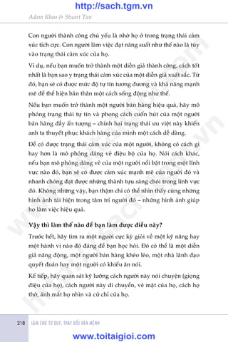 LAÂM CHUÃ TÛ DUY, THAY ÀÖÍI VÊÅN MÏÅNH218
Adam Khoo & Stuart Tan
Con ngûúâi thaânh cöng chuã yïëu laâ nhúâ hoå úã trong traång thaái caãm
xuác tñch cûåc. Con ngûúâi laâm viïåc àaåt nùng suêët nhû thïë naâo laâ tuây
vaâo traång thaái caãm xuác cuãa hoå.
Vñ duå, nïëu baån muöën trúã thaânh möåt diïîn giaã thaânh cöng, caách töët
nhêët laâ baån sao y traång thaái caãm xuác cuãa möåt diïîn giaã xuêët sùæc. Tûâ
àoá, baån seä coá àûúåc mûác àöå tûå tin tûúng àûúng vaâ khaã nùng maånh
meä àïí thïí hiïån baãn thên möåt caách söëng àöång nhû thïë.
Nïëu baån muöën trúã thaânh möåt ngûúâi baán haâng hiïåu quaã, haäy mö
phoãng traång thaái tûå tin vaâ phong caách cuöën huát cuãa möåt ngûúâi
baán haâng àêìy êën tûúång – chñnh hai traång thaái ûu viïåt naây khiïën
anh ta thuyïët phuåc khaách haâng cuãa mònh möåt caách dïî daâng.
Àïí coá àûúåc traång thaái caãm xuác cuãa möåt ngûúâi, khöng coá caách gò
hay hún laâ mö phoãng daáng veã àiïåu böå cuãa hoå. Noái caách khaác,
nïëu baån mö phoãng daáng veã cuãa möåt ngûúâi nöíi bêåt trong möåt lônh
vûåc naâo àoá, baån seä coá àûúåc caãm xuác maånh meä cuãa ngûúâi àoá vaâ
nhanh choáng àaåt àûúåc nhûäng thaânh tûåu saáng choái trong lônh vûåc
àoá. Khöng nhûäng vêåy, baån thêåm chñ coá thïí nhòn thêëy cuâng nhûäng
hònh aãnh taái hiïån trong têm trñ ngûúâi àoá – nhûäng hònh aãnh giuáp
hoå laâm viïåc hiïåu quaã.
Vêåy thò laâm thïë naâo àïí baån laâm àûúåc àiïìu naây?
Trûúác hïët, haäy tòm ra möåt ngûúâi cûåc kyâ gioãi vïì möåt kyä nùng hay
möåt haânh vi naâo àoá àaáng àïí baån hoåc hoãi. Àoá coá thïí laâ möåt diïîn
giaã nùng àöång, möåt ngûúâi baán haâng kheáo leáo, möåt nhaâ laänh àaåo
quyïët àoaán hay möåt ngûúâi coá khiïëu ùn noái.
Kïë tiïëp, haäy quan saát kyä lûúäng caách ngûúâi naây noái chuyïån (gioång
àiïåu cuãa hoå), caách ngûúâi naây di chuyïín, veã mùåt cuãa hoå, caách hoå
thúã, aánh mùæt hoå nhòn vaâ cûã chó cuãa hoå.
w
w
w
.toitaigioi.com
http://sach.tgm
.vn
http://sach.tgm.vn
www.toitaigioi.com
 