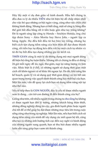 CHÛÚNG 1: NHÛÄNG MÖ THÛÁC THAÂNH CÖNG 3
Trêìn Àùng Khoa - Uöng Xuên Vy
Haäy lêëy möåt vñ duå àún giaãn vïì kinh doanh. Hêìu hïët chuáng ta
àïìu àûa ra lyá do thiïëu TIÏÌN nhû lúâi biïån höå dïî chêëp nhêån nhêët
cho viïåc boã qua nhûäng cú höåi ngaân vaâng, cuäng nhû viïåc chêìn chûâ
khöng haânh àöång. Nhûng baån coá biïët rùçng, möåt söë cöng ty haâng àêìu
thïë giúái bùæt àêìu bùçng rêët ñt tiïìn hoùåc gêìn nhû tay trùæng khöng?
Àoá laâ ngûúâi saáng lêåp cöng ty Honda – Soichiro Honda, öng chuã
têåp àoaân Sony – Akio Morita hay Steve Jobs – ngûúâi lêåp ra
haäng Apple. Hoå àïìu bùæt àêìu tûâ hai baân tay trùæng, nhûng hoå
biïët caách têån duång tiïìm nùng cuãa baãn thên àïí àaåt àûúåc thaânh
cöng, röìi tiïìn baåc tûå àöång keáo àïën vúái hoå möåt caách tûå nhiïn vaâ
tûâ àoá hoå bùæt àêìu taåo dûång nhûäng gia taâi kïëch xuâ.
THÚÂI GIAN cuäng laâ möåt lyá do thöng duång maâ moåi ngûúâi duâng
àïí biïån höå rùçng hoå luön thiïëu. Nhûng têët caã chuáng ta àïìu coá àuáng
24 giúâ möîi ngaây àïí ùn, nguã, thû giaän, naåp laåi nùng lûúång vaâ laâm
viïåc. Khaác biïåt laâ úã chöî, coá nhûäng ngûúâi sûã duång thúâi gian möåt
caách rêët khön ngoan vaâ söë khaác thò ngûúåc laåi. Do àoá, khaã nùng lïn
kïë hoaåch, quaãn lyá vaâ sûã duång quyä thúâi gian àoáng vai troâ hïët sûác
quan troång trong viïåc quyïët àõnh thaânh cöng hay thêët baåi cuãa baån.
Möåt lêìn nûäa, vêën àïì quay laåi caách baån sûã duång tiïìm nùng nöåi taåi
nhû thïë naâo.
Yïëu töë tiïëp theo laâ CON NGÛÚÂI, àêy laâ yïëu töë àûúåc nhiïìu ngûúâi
xem laâ àang... caãn trúã con àûúâng ài àïën thaânh cöng cuãa hoå?
Giöëng nhû trïn, rêët nhiïìu ngûúâi trong chuáng ta cho rùçng hoå khöng
coá àûúåc ngûúâi baån àúâi lyá tûúãng, nhûäng khaách haâng thên thiïët,
nhûäng àöìng nghiïåp àaáng tin cêåy, gia àònh haånh phuác hoùåc ngûúâi
chuã töët àïí coá thïí giuáp hoå àaåt àûúåc nhûäng muåc tiïu lúán trong cuöåc
söëng cuäng nhû trong sûå nghiïåp. Möåt lêìn nûäa, nïëu baån biïët caách sûã
duång tiïìm nùng cuãa mònh àïí xêy dûång caác möëi quan hïå töët, cuäng
nhû taåo ra nhûäng aãnh hûúãng tñch cûåc àïën suy nghô vaâ haânh àöång
cuãa nhûäng ngûúâi xung quanh, baån seä thu huát àûúåc nhiïìu ngûúâi
luön sùén saâng giuáp baån vûún túái thaânh cöng.
w
w
w
.toitaigioi.com
http://sach.tgm
.vn
http://sach.tgm.vn
www.toitaigioi.com
 