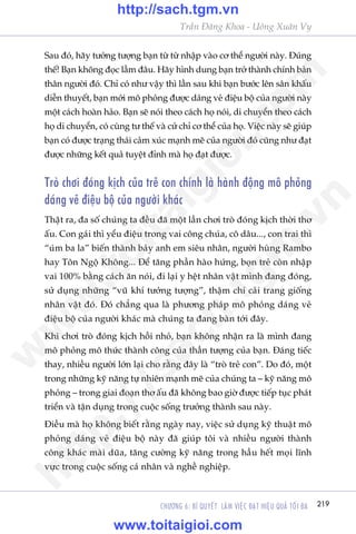 219CHÛÚNG 6: BÑ QUYÏËT LAÂM VIÏåC ÀAÅT HIÏåU QUAÃ TÖËI ÀA
Trêìn Àùng Khoa - Uöng Xuên Vy
Sau àoá, haäy tûúãng tûúång baån tûâ tûâ nhêåp vaâo cú thïí ngûúâi naây. Àuáng
thïë! Baån khöng àoåc lêìm àêu. Haäy hònh dung baån trúã thaânh chñnh baãn
thên ngûúâi àoá. Chó coá nhû vêåy thò lêìn sau khi baån bûúác lïn sên khêëu
diïîn thuyïët, baån múái mö phoãng àûúåc daáng veã àiïåu böå cuãa ngûúâi naây
möåt caách hoaân haão. Baån seä noái theo caách hoå noái, di chuyïín theo caách
hoå di chuyïín, coá cuâng tû thïë vaâ cûã chó cú thïí cuãa hoå. Viïåc naây seä giuáp
baån coá àûúåc traång thaái caãm xuác maånh meä cuãa ngûúâi àoá cuäng nhû àaåt
àûúåc nhûäng kïët quaã tuyïåt àónh maâ hoå àaåt àûúåc.
Troâ chúi àoáng kõch cuãa treã con chñnh laâ haânh àöång mö phoãng
daáng veã àiïåu böå cuãa ngûúâi khaác
Thêåt ra, àa söë chuáng ta àïìu àaä möåt lêìn chúi troâ àoáng kõch thúâi thú
êëu. Con gaái thò yïíu àiïåu trong vai cöng chuáa, cö dêu..., con trai thò
“uám ba la” biïën thaânh baãy anh em siïu nhên, ngûúâi huâng Rambo
hay Tön Ngöå Khöng... Àïí tùng phêìn haâo hûáng, boån treã coân nhêåp
vai 100% bùçng caách ùn noái, ài laåi y hïåt nhên vêåt mònh àang àoáng,
sûã duång nhûäng “vuä khñ tûúãng tûúång”, thêåm chñ caãi trang giöëng
nhên vêåt àoá. Àoá chùèng qua laâ phûúng phaáp mö phoãng daáng veã
àiïåu böå cuãa ngûúâi khaác maâ chuáng ta àang baân túái àêy.
Khi chúi troâ àoáng kõch höìi nhoã, baån khöng nhêån ra laâ mònh àang
mö phoãng mö thûác thaânh cöng cuãa thêìn tûúång cuãa baån. Àaáng tiïëc
thay, nhiïìu ngûúâi lúán laåi cho rùçng àêy laâ “troâ treã con”. Do àoá, möåt
trong nhûäng kyä nùng tûå nhiïn maånh meä cuãa chuáng ta – kyä nùng mö
phoãng – trong giai àoaån thú êëu àaä khöng bao giúâ àûúåc tiïëp tuåc phaát
triïín vaâ têån duång trong cuöåc söëng trûúãng thaânh sau naây.
Àiïìu maâ hoå khöng biïët rùçng ngaây nay, viïåc sûã duång kyä thuêåt mö
phoãng daáng veã àiïåu böå naây àaä giuáp töi vaâ nhiïìu ngûúâi thaânh
cöng khaác maâi duäa, tùng cûúâng kyä nùng trong hêìu hïët moåi lônh
vûåc trong cuöåc söëng caá nhên vaâ nghïì nghiïåp.
w
w
w
.toitaigioi.com
http://sach.tgm
.vn
http://sach.tgm.vn
www.toitaigioi.com
 