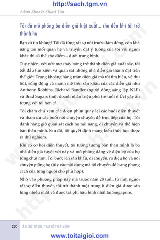 LAÂM CHUÃ TÛ DUY, THAY ÀÖÍI VÊÅN MÏÅNH220
Adam Khoo & Stuart Tan
Töi àaä mö phoãng ba diïîn giaã kiïåt xuêët... cho àïën khi töi trúã
thaânh hoå
Baån coá tin khöng? Töi àaä tûâng rêët súå noái trûúác àaám àöng, coân khaã
nùng taåo möëi quan hïå vaâ truyïìn àaåt yá tûúãng cuãa töi vúái ngûúâi
khaác thò coá thïí cho àiïím... dûúái trung bònh.
Tuy nhiïn, vúái ûúác mú chaáy boãng trúã thaânh diïîn giaã xuêët sùæc, töi
bùæt àêìu tòm kiïëm vaâ quan saát nhûäng nhaâ diïîn giaã thaânh àaåt trïn
thïë giúái. Trong khoaãng haâng trùm diïîn giaã maâ töi tòm hiïíu, veã thu
huát, söëng àöång vaâ maånh meä trïn sên khêëu cuãa caác diïîn giaã nhû
Anthony Robbins, Richard Bandler (ngûúâi àöìng saáng lêåp NLP)
vaâ Brad Sugars (möåt doanh nhên triïåu phuá treã tuöíi úã UÁc) gêy êën
tûúång vúái töi hún caã.
Töi chùm chuá xem caác àoaån phim quay laåi caác buöíi diïîn thuyïët
vaâ tham dûå caác buöíi noái chuyïån chuyïn àïì trûåc tiïëp cuãa hoå. Töi
daânh haâng giúâ quan saát caách hoå noái nùng, di chuyïín vaâ thïí hiïån
baãn thên mònh. Sau àoá, töi quyïët àõnh mang kiïën thûác hoåc àûúåc
ra thûã nghiïåm.
Khi coá cú höåi diïîn thuyïët, töi tûúãng tûúång baãn thên mònh laâ ba
nhaâ diïîn giaã tuyïåt vúâi naây vaâ mö phoãng daáng veã àiïåu böå cuãa hoå
tûâng chuát möåt. Töi bûúác lïn sên khêëu, di chuyïín, ra àiïåu böå vaâ noái
chuyïån giöëng hoå (tuây vaâo nöåi dung maâ töi chuyïín àöíi sang phong
caách cuãa tûâng ngûúâi cho phuâ húåp).
Nhúâ vaâo phûúng phaáp naây maâ trûúác nùm 28 tuöíi, tûâ möåt ngûúâi
rêët súå diïîn thuyïët, töi trúã thaânh möåt trong ñt diïîn giaã àûúåc sùn
luâng nhiïìu nhêët vaâ àûúåc traã phñ hêåu hônh nhêët taåi Singapore.
w
w
w
.toitaigioi.com
http://sach.tgm
.vn
http://sach.tgm.vn
www.toitaigioi.com
 