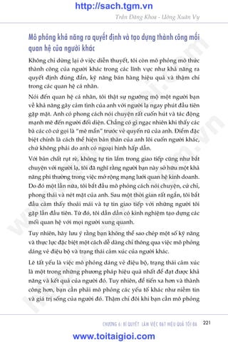 221CHÛÚNG 6: BÑ QUYÏËT LAÂM VIÏåC ÀAÅT HIÏåU QUAÃ TÖËI ÀA
Trêìn Àùng Khoa - Uöng Xuên Vy
Mö phoãng khaã nùng ra quyïët àõnh vaâ taåo dûång thaânh cöng möëi
quan hïå cuãa ngûúâi khaác
Khöng chó dûâng laåi úã viïåc diïîn thuyïët, töi coân mö phoãng mö thûác
thaânh cöng cuãa ngûúâi khaác trong caác lônh vûåc nhû khaã nùng ra
quyïët àõnh àuáng àùæn, kyä nùng baán haâng hiïåu quaã vaâ thêåm chñ
trong caác quan hïå caá nhên.
Noái àïën quan hïå caá nhên, töi thêåt sûå ngûúäng möå möåt ngûúâi baån
vïì khaã nùng gêy caãm tònh cuãa anh vúái ngûúâi laå ngay phuát àêìu tiïn
gùåp mùåt. Anh coá phong caách noái chuyïån rêët cuöën huát vaâ taác àöång
maånh meä àïën ngûúâi àöëi diïån. Chùèng coá gò ngaåc nhiïn khi thêëy caác
baâ caác cö cûá goåi laâ “mï mêín” trûúác veã quyïën ruä cuãa anh. Àiïím àùåc
biïåt chñnh laâ caách thïí hiïån baãn thên cuãa anh löi cuöën ngûúâi khaác,
chûá khöng phaãi do anh coá ngoaåi hònh hêëp dêîn.
Vúái baãn chêët ruåt reâ, khöng tûå tin lùæm trong giao tiïëp cuäng nhû bùæt
chuyïån vúái ngûúâi laå, töi àaä nghô rùçng ngûúâi baån naây súã hûäu möåt khaã
nùng phi thûúâng trong viïåc múã röång maång lûúái quan hïå kinh doanh.
Do àoá möåt lêìn nûäa, töi bùæt àêìu mö phoãng caách noái chuyïån, cûã chó,
phong thaái vaâ neát mùåt cuãa anh. Sau möåt thúâi gian rêët ngùæn, töi bùæt
àêìu caãm thêëy thoaãi maái vaâ tûå tin giao tiïëp vúái nhûäng ngûúâi töi
gùåp lêìn àêìu tiïn. Tûâ àoá, töi dêìn dêìn coá kinh nghiïåm taåo dûång caác
möëi quan hïå vúái moåi ngûúâi xung quanh.
Tuy nhiïn, haäy lûu yá rùçng baån khöng thïí sao cheáp möåt söë kyä nùng
vaâ thûåc lûåc àùåc biïåt möåt caách dïî daâng chó thöng qua viïåc mö phoãng
daáng veã àiïåu böå vaâ traång thaái caãm xuác cuãa ngûúâi khaác.
Leä têët yïëu laâ viïåc mö phoãng daáng veã àiïåu böå, traång thaái caãm xuác
laâ möåt trong nhûäng phûúng phaáp hiïåu quaã nhêët àïí àaåt àûúåc khaã
nùng vaâ kïët quaã cuãa ngûúâi àoá. Tuy nhiïn, àïí tiïën xa hún vaâ thaânh
cöng hún, baån cêìn phaãi mö phoãng caác yïëu töë khaác nhû niïìm tin
vaâ giaá trõ söëng cuãa ngûúâi àoá. Thêåm chñ àöi khi baån cêìn mö phoãng
w
w
w
.toitaigioi.com
http://sach.tgm
.vn
http://sach.tgm.vn
www.toitaigioi.com
 