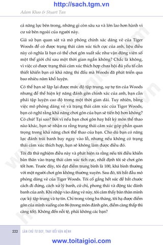 LAÂM CHUÃ TÛ DUY, THAY ÀÖÍI VÊÅN MÏÅNH222
Adam Khoo & Stuart Tan
caã nùng lûåc bïn trong, nhûäng gò coân sêu xa vaâ lúán lao hún haânh vi
cû xûã bïn ngoaâi cuãa ngûúâi naây.
Giaã sûã baån quan saát vaâ mö phoãng chñnh xaác daáng veã cuãa Tiger
Woods àïí coá àûúåc traång thaái caãm xuác tñch cûåc cuãa anh, liïåu àiïìu
naây coá nghôa laâ baån coá thïí chúi gön xuêët sùæc nhû vêån àöång viïn söë
möåt thïë giúái chó sau möåt thúâi gian ngùæn khöng? Chùæc laâ khöng,
vò viïåc coá àûúåc traång thaái caãm xuác thñch húåp chûa höåi àuã yïëu töë cêìn
thiïët khiïën baån coá khaã nùng thi àêëu maâ Woods àaä phaát triïín qua
bao nhiïu nùm khöí luyïån.
Coá thïí baån seä lùåp laåi àûúåc mûác àöå têåp trung, sûå tûå tin cuãa Woods
nhûng àïí thïí hiïån kyä nùng àaánh gön chñnh xaác cuãa anh, baån cêìn
phaãi têåp luyïån cao àöå trong möåt thúâi gian daâi. Tuy nhiïn, bùçng
viïåc mö phoãng daáng veã vaâ traång thaái caãm xuác cuãa Tiger Woods,
baån coá nghô rùçng khaã nùng chúi gön cuãa baån seä tiïën böå hún khöng?
Coá chûá! Taåi sao? Búãi vò nïëu baån chúi gön hay bêët kyâ mön thïí thao
naâo khaác, baån seä nhêån ra rùçng traång thaái caãm xuác goáp phêìn quan
troång trong khaã nùng chúi thïí thao cuãa baån. Cho duâ baån coá nùng
lûåc àaánh traái banh bay ngay vaâo löî, nhûng nïëu khöng coá traång
thaái caãm xuác thñch húåp, baån seä khöng laâm àûúåc àiïìu àoá.
Töi àaä thûã nghiïåm àiïìu naây vaâ phaát hiïån ra rùçng nïëu töi àiïìu khiïín
baãn thên vaâo traång thaái caãm xuác tñch cûåc, nhêët àõnh töi seä chúi gön
töët hún. Trûúác àêy, töi àaåt àiïím trung bònh laâ 100, khaá bònh thûúâng
vúái möåt ngûúâi chúi gön khöng thûúâng xuyïn. Sau àoá, töi bùæt àêìu mö
phoãng daáng veã cuãa Tiger Woods. Töi cöë gùæng hïët sûác àïí bùæt chûúác
caách ài àûáng, caách xûã lyá banh, cûã chó, phong thaái vaâ àöång taác àaánh
banh cuãa anh. Khi nhêåp vaâo daáng veã naây, töi caãm thêëy baãn thên mònh
cûåc kyâ têåp trung vaâ tûå tin. Chó trong voâng ba thaáng, töi haå àûúåc àiïím
gön cuãa mònh xuöëng coân 86 (trong mön àaánh gön, àiïím caâng thêëp thò
caâng töët). Khöng àïën nöîi tïå, phaãi khöng caác baån?
w
w
w
.toitaigioi.com
http://sach.tgm
.vn
http://sach.tgm.vn
www.toitaigioi.com
 