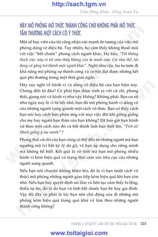 223
Trêìn Àùng Khoa - Uöng Xuên Vy
CHÛÚNG 6: BÑ QUYÏËT LAÂM VIÏåC ÀAÅT HIÏåU QUAÃ TÖËI ÀA
HAÄY MÖ PHOÃNG MÖ THÛÁC THAÂNH CÖNG CHÛÁ KHÖNG PHAÃI MÖ THÛÁC
TÊÌM THÛÚÂNG MÖÅT CAÁCH COÁ YÁ THÛÁC
Möåt söë hoåc viïn cuãa töi cöng nhêån sûác maånh êën tûúång cuãa viïåc mö
phoãng daáng veã àiïåu böå. Tuy nhiïn, hoå caãm thêëy khöng thoaãi maái
vúái viïåc “bùæt chûúác” phong caách ngûúâi khaác. Hoå baão, “Töi khöng
thñch viïåc naây vò töi caãm thêëy khöng coân laâ mònh nûäa. Cûá nhû thïíá, töi
àang cöë gùæng trúã thaânh möåt ngûúâi khaác”. Nghô nhû vêåy, hoå tûå tûúác ài
khaã nùng mö phoãng sûå thaânh cöng vaâ cú höåi àaåt àûúåc nhûäng kïët
quaã phi thûúâng trong möåt thúâi gian ngùæn.
Haäy suy nghô vïì haânh vi vaâ daáng veã àiïåu böå cuãa baån hiïån nay.
Chuáng àïën tûâ àêu? Coá phaãi baån àûúåc sinh ra vúái cûã chó, phong
thaái, gioång noái vaâ haânh vi nhû vêåy khöng? Khöng phaãi. Baån cû xûã
nhû ngaây nay laâ vò tûâ höìi nhoã, baån àaä mö phoãng haânh vi daáng veã
cuãa nhûäng ngûúâi xung quanh möåt caách vö thûác. Baån coá thêëy caách
baån noái hay caách baån phaãn ûáng vúái moåi viïåc àöi khi giöng giöëng
cha meå hay ngûúâi baån thên cuãa baån khöng? Àaä bao giúâ baån haânh
xûã theo möåt caách naâo àoá vaâ bêët thònh lònh baån thöët lïn, “Trúâi úi!
Mònh giöëng y meå mònh!”?
Phong thaái cûã chó cuãa baån cuäng coá thïí àïën tûâ nhûäng ngûúâi maâ baån
ngûúäng möå (vò bêët kyâ lyá do gò), vaâ baån aáp duång cho riïng mònh
maâ khöng hïì biïët. Kïët quaã laâ vö tònh maâ baån mö phoãng nhiïìu
haânh vi keám hiïåu quaã vaâ traång thaái caãm xuác tiïu cûåc cuãa nhûäng
ngûúâi xung quanh.
Nïëu baån noái chuyïån khöng kheáo leáo, àoá laâ vò baån (möåt caách vö
thûác) mö phoãng nhûäng ngûúâi giao tiïëp keám hiïåu quaã khi baån coân
nhoã. Nïëu baån hay quyïët àõnh sai lêìm vaâ liïn tuåc caãm thêëy lo lùæng,
thiïëu tûå tin, àoá laâ do baån vö tònh bùæt chûúác baån beâ hay gia àònh.
Vêåy thò àêy coá phaãi laâ luác baån nïn chuã àöång xoáa ài nhûäng mö
phoãng keám hiïåu quaã trong quaá khûá vaâ laâm theo nhûäng ngûúâi
thaânh cöng khöng?
w
w
w
.toitaigioi.com
http://sach.tgm
.vn
http://sach.tgm.vn
www.toitaigioi.com
 