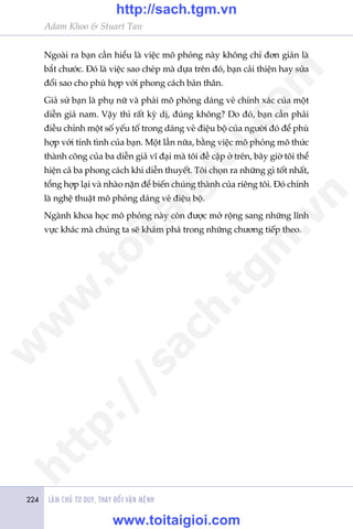 Adam Khoo & Stuart Tan
LAÂM CHUÃ TÛ DUY, THAY ÀÖÍI VÊÅN MÏÅNH224
Ngoaâi ra baån cêìn hiïíu laâ viïåc mö phoãng naây khöng chó àún giaãn laâ
bùæt chûúác. Àoá laâ viïåc sao cheáp maâ dûåa trïn àoá, baån caãi thiïån hay sûãa
àöíi sao cho phuâ húåp vúái phong caách baãn thên.
Giaã sûã baån laâ phuå nûä vaâ phaãi mö phoãng daáng veã chñnh xaác cuãa möåt
diïîn giaã nam. Vêåy thò rêët kyâ dõ, àuáng khöng? Do àoá, baån cêìn phaãi
àiïìu chónh möåt söë yïëu töë trong daáng veã àiïåu böå cuãa ngûúâi àoá àïí phuâ
húåp vúái tñnh tònh cuãa baån. Möåt lêìn nûäa, bùçng viïåc mö phoãng mö thûác
thaânh cöng cuãa ba diïîn giaã vô àaåi maâ töi àïì cêåp úã trïn, bêy giúâ töi thïí
hiïån caã ba phong caách khi diïîn thuyïët. Töi choån ra nhûäng gò töët nhêët,
töíng húåp laåi vaâ nhaâo nùån àïí biïën chuáng thaânh cuãa riïng töi. Àoá chñnh
laâ nghïå thuêåt mö phoãng daáng veã àiïåu böå.
Ngaânh khoa hoåc mö phoãng naây coân àûúåc múã röång sang nhûäng lônh
vûåc khaác maâ chuáng ta seä khaám phaá trong nhûäng chûúng tiïëp theo.
w
w
w
.toitaigioi.com
http://sach.tgm
.vn
http://sach.tgm.vn
www.toitaigioi.com
 