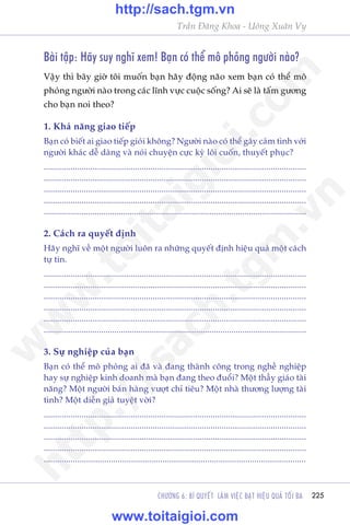 225
Trêìn Àùng Khoa - Uöng Xuên Vy
CHÛÚNG 6: BÑ QUYÏËT LAÂM VIÏåC ÀAÅT HIÏåU QUAÃ TÖËI ÀA
Baâi têåp: Haäy suy nghô xem! Baån coá thïí mö phoãng ngûúâi naâo?
Vêåy thò bêy giúâ töi muöën baån haäy àöång naäo xem baån coá thïí mö
phoãng ngûúâi naâo trong caác lônh vûåc cuöåc söëng? Ai seä laâ têëm gûúng
cho baån noi theo?
1. Khaã nùng giao tiïëp
Baån coá biïët ai giao tiïëp gioãi khöng? Ngûúâi naâo coá thïí gêy caãm tònh vúái
ngûúâi khaác dïî daâng vaâ noái chuyïån cûåc kyâ löi cuöën, thuyïët phuåc?
......................................................................................................................
......................................................................................................................
......................................................................................................................
......................................................................................................................
.......................................................................................................................
2. Caách ra quyïët àõnh
Haäy nghô vïì möåt ngûúâi luön ra nhûäng quyïët àõnh hiïåu quaã möåt caách
tûå tin.
......................................................................................................................
......................................................................................................................
......................................................................................................................
......................................................................................................................
......................................................................................................................
.......................................................................................................................
3. Sûå nghiïåp cuãa baån
Baån coá thïí mö phoãng ai àaä vaâ àang thaânh cöng trong nghïì nghiïåp
hay sûå nghiïåp kinh doanh maâ baån àang theo àuöíi? Möåt thêìy giaáo taâi
nùng? Möåt ngûúâi baán haâng vûúåt chó tiïu? Möåt nhaâ thûúng lûúång taâi
tònh? Möåt diïîn giaã tuyïåt vúâi?
......................................................................................................................
......................................................................................................................
......................................................................................................................
......................................................................................................................
.....................................................................................................................
w
w
w
.toitaigioi.com
http://sach.tgm
.vn
http://sach.tgm.vn
www.toitaigioi.com
 