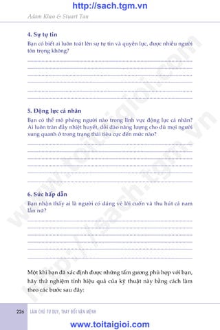 Adam Khoo & Stuart Tan
LAÂM CHUÃ TÛ DUY, THAY ÀÖÍI VÊÅN MÏÅNH226
4. Sûå tûå tin
Baån coá biïët ai luön toaát lïn sûå tûå tin vaâ quyïìn lûåc, àûúåc nhiïìu ngûúâi
tön troång khöng?
......................................................................................................................
......................................................................................................................
.....................................................................................................................
.......................................................................................................................
.....................................................................................................................
.......................................................................................................................
5. Àöång lûåc caá nhên
Baån coá thïí mö phoãng ngûúâi naâo trong lônh vûåc àöång lûåc caá nhên?
Ai luön traân àêìy nhiïåt huyïët, döìi daâo nùng lûúång cho duâ moåi ngûúâi
xung quanh úã trong traång thaái tiïu cûåc àïën mûác naâo?
......................................................................................................................
......................................................................................................................
......................................................................................................................
......................................................................................................................
.......................................................................................................................
.......................................................................................................................
6. Sûác hêëp dêîn
Baån nhêån thêëy ai laâ ngûúâi coá daáng veã löi cuöën vaâ thu huát caã nam
lêîn nûä?
......................................................................................................................
......................................................................................................................
......................................................................................................................
......................................................................................................................
.......................................................................................................................
.......................................................................................................................
Möåt khi baån àaä xaác àõnh àûúåc nhûäng têëm gûúng phuâ húåp vúái baån,
haäy thûã nghiïåm tñnh hiïåu quaã cuãa kyä thuêåt naây bùçng caách laâm
theo caác bûúác sau àêy:
w
w
w
.toitaigioi.com
http://sach.tgm
.vn
http://sach.tgm.vn
www.toitaigioi.com
 