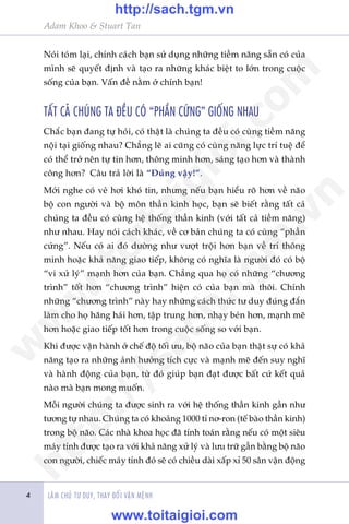 LAÂM CHUÃ TÛ DUY, THAY ÀÖÍI VÊÅN MÏÅNH
Adam Khoo & Stuart Tan
4
Noái toám laåi, chñnh caách baån sûã duång nhûäng tiïìm nùng sùén coá cuãa
mònh seä quyïët àõnh vaâ taåo ra nhûäng khaác biïåt to lúán trong cuöåc
söëng cuãa baån. Vêën àïì nùçm úã chñnh baån!
TÊËT CAÃ CHUÁNG TA ÀÏÌU COÁ “PHÊÌN CÛÁNG” GIÖËNG NHAU
Chùæc baån àang tûå hoãi, coá thêåt laâ chuáng ta àïìu coá cuâng tiïìm nùng
nöåi taåi giöëng nhau? Chùèng leä ai cuäng coá cuâng nùng lûåc trñ tuïå àïí
coá thïí trúã nïn tûå tin hún, thöng minh hún, saáng taåo hún vaâ thaânh
cöng hún? Cêu traã lúâi laâ “Àuáng vêåy!”.
Múái nghe coá veã húi khoá tin, nhûng nïëu baån hiïíu roä hún vïì naäo
böå con ngûúâi vaâ böå mön thêìn kinh hoåc, baån seä biïët rùçng têët caã
chuáng ta àïìu coá cuâng hïå thöëng thêìn kinh (vúái têët caã tiïìm nùng)
nhû nhau. Hay noái caách khaác, vïì cú baãn chuáng ta coá cuâng “phêìn
cûáng”. Nïëu coá ai àoá dûúâng nhû vûúåt tröåi hún baån vïì trñ thöng
minh hoùåc khaã nùng giao tiïëp, khöng coá nghôa laâ ngûúâi àoá coá böå
“vi xûã lyá” maånh hún cuãa baån. Chùèng qua hoå coá nhûäng “chûúng
trònh” töët hún “chûúng trònh” hiïån coá cuãa baån maâ thöi. Chñnh
nhûäng “chûúng trònh” naây hay nhûäng caách thûác tû duy àuáng àùæn
laâm cho hoå hùng haái hún, têåp trung hún, nhaåy beán hún, maånh meä
hún hoùåc giao tiïëp töët hún trong cuöåc söëng so vúái baån.
Khi àûúåc vêån haânh úã chïë àöå töëi ûu, böå naäo cuãa baån thêåt sûå coá khaã
nùng taåo ra nhûäng aãnh hûúãng tñch cûåc vaâ maånh meä àïën suy nghô
vaâ haânh àöång cuãa baån, tûâ àoá giuáp baån àaåt àûúåc bêët cûá kïët quaã
naâo maâ baån mong muöën.
Möîi ngûúâi chuáng ta àûúåc sinh ra vúái hïå thöëng thêìn kinh gêìn nhû
tûúng tûå nhau. Chuáng ta coá khoaãng 1000 tó nú-ron (tïë baâo thêìn kinh)
trong böå naäo. Caác nhaâ khoa hoåc àaä tñnh toaán rùçng nïëu coá möåt siïu
maáy tñnh àûúåc taåo ra vúái khaã nùng xûã lyá vaâ lûu trûä gêìn bùçng böå naäo
con ngûúâi, chiïëc maáy tñnh àoá seä coá chiïìu daâi xêëp xó 50 sên vêån àöång
w
w
w
.toitaigioi.com
http://sach.tgm
.vn
http://sach.tgm.vn
www.toitaigioi.com
 