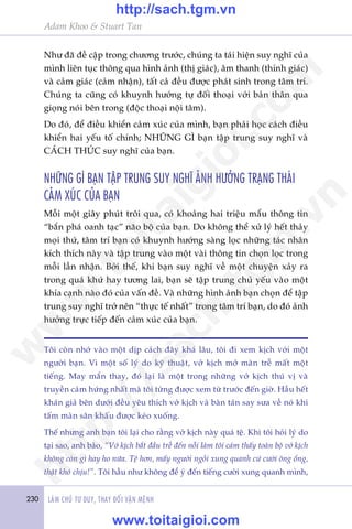 230 LAÂM CHUÃ TÛ DUY, THAY ÀÖÍI VÊÅN MÏÅNH
Adam Khoo & Stuart Tan
Nhû àaä àïì cêåp trong chûúng trûúác, chuáng ta taái hiïån suy nghô cuãa
mònh liïn tuåc thöng qua hònh aãnh (thõ giaác), êm thanh (thñnh giaác)
vaâ caãm giaác (caãm nhêån), têët caã àïìu àûúåc phaát sinh trong têm trñ.
Chuáng ta cuäng coá khuynh hûúáng tûå àöëi thoaåi vúái baãn thên qua
gioång noái bïn trong (àöåc thoaåi nöåi têm).
Do àoá, àïí àiïìu khiïín caãm xuác cuãa mònh, baån phaãi hoåc caách àiïìu
khiïín hai yïëu töë chñnh; NHÛÄNG GÒ baån têåp trung suy nghô vaâ
CAÁCH THÛÁC suy nghô cuãa baån.
NHÛÄNG GÒ BAÅN TÊÅP TRUNG SUY NGHÔ AÃNH HÛÚÃNG TRAÅNG THAÁI
CAÃM XUÁC CUÃA BAÅN
Möîi möåt giêy phuát tröi qua, coá khoaãng hai triïåu mêíu thöng tin
“bùæn phaá oanh taåc” naäo böå cuãa baån. Do khöng thïí xûã lyá hïët thaãy
moåi thûá, têm trñ baån coá khuynh hûúáng saâng loåc nhûäng taác nhên
kñch thñch naây vaâ têåp trung vaâo möåt vaâi thöng tin choån loåc trong
möîi lêìn nhêån. Búãi thïë, khi baån suy nghô vïì möåt chuyïån xaãy ra
trong quaá khûá hay tûúng lai, baån seä têåp trung chuã yïëu vaâo möåt
khña caånh naâo àoá cuãa vêën àïì. Vaâ nhûäng hònh aãnh baån choån àïí têåp
trung suy nghô trúã nïn “thûåc tïë nhêët” trong têm trñ baån, do àoá aãnh
hûúãng trûåc tiïëp àïën caãm xuác cuãa baån.
Töi coân nhúá vaâo möåt dõp caách àêy khaá lêu, töi ài xem kõch vúái möåt
ngûúâi baån. Vò möåt söë lyá do kyä thuêåt, vúã kõch múã maân trïî mêët möåt
tiïëng. May mùæn thay, àoá laåi laâ möåt trong nhûäng vúã kõch thuá võ vaâ
truyïìn caãm hûáng nhêët maâ töi tûâng àûúåc xem tûâ trûúác àïën giúâ. Hêìu hïët
khaán giaã bïn dûúái àïìu yïu thñch vúã kõch vaâ baân taán say sûa vïì noá khi
têëm maân sên khêëu àûúåc keáo xuöëng.
Thïë nhûng anh baån töi laåi cho rùçng vúã kõch naây quaá tïå. Khi töi hoãi lyá do
taåi sao, anh baão, “Vúã kõch bùæt àêìu trïî àïën nöîi laâm töi caãm thêëy toaân böå vúã kõch
khöng coân gò hay ho nûäa. Tïå hún, mêëy ngûúâi ngöìi xung quanh cûá cûúâi öng öíng,
thêåt khoá chõu!”. Töi hêìu nhû khöng àïí yá àïën tiïëng cûúâi xung quanh mònh,
w
w
w
.toitaigioi.com
http://sach.tgm
.vn
http://sach.tgm.vn
www.toitaigioi.com
 