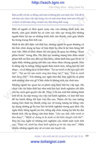 CHÛÚNG 7: ÀIÏÌU KHIÏÍN NAÄO BÖÅ CUÃA BAÅN ÀÏÍ ÀAÅT KÏËT QUAÃ TÖËI ÛU 231
Trêìn Àùng Khoa - Uöng Xuên Vy
thêåt sûå àöëi vúái töi, coá tiïëng cûúâi múái coá khöng khñ xem kõch chûá. Vêën àïì laâ
anh baån naây choån viïåc têåp trung vaâo caái mùåt chûa àûúåc (múã maân trïî) cuãa
vúã kõch vaâ kïët luêån rùçng vúã kõch naây thêåt àaáng thêët voång.
Möåt söë ngûúâi coá thoái quen xoaáy sêu vaâo nhûäng hònh aãnh, êm
thanh, caãm giaác khiïën hoå coá caãm xuác tiïu cûåc trong khi nhûäng
ngûúâi khaác laåi taåo ra nhûäng hònh aãnh, êm thanh, caãm giaác khiïën
hoå trong traång thaái tñch cûåc.
Nhêët laâ khi àöëi diïån vúái thêët baåi, nhûäng ngûúâi bi quan thûúâng veä
lïn bûác chên dung tûå hoåa vïì baãn thên hoå nhû laâ keã laâm hoãng hïët
moåi viïåc. Möåt söë khaác thêåm chñ coân quay ài quay laåi nhûäng “àoaån
phim buöìn” trong àêìu. Hoå liïn tuåc mûúâng tûúång baãn thên mònh
phaåm hïët sai lêìm naây àïën sai lêìm khaác, nhêån laänh hêåu quaã töìi tïå vaâ
nghe thêëy nhûäng gioång noái tiïu cûåc nhao nhao chung quanh. Naâo
laâ tiïëng sïëp la mùæng, tiïëng ngûúâi thên traách moác, tiïëng baån beâ chïë
nhaåo... vaâ caã tiïëng tûå só vaã baãn thên: “Taåi sao mònh coá thïí ngu ngöëc àïën
thïë!”, “Taåi sao luác naâo mònh cuäng laâm hoãng viïåc?” hay “Trúâi úi, mònh
thêåt àaáng chïët!”. Vúái nhûäng suy nghô nhû thïë, baån nghô hoå seä phaát
sinh nhûäng caãm xuác gò? Chùæc chùæn laâ khöng tñch cûåc chuát naâo.
Nhûäng ngûúâi laåc quan laåi coá phaãn ûáng khaác khi hoå vêëp ngaä. Hoå
choån viïåc taái hiïån thêët baåi nhû möåt baâi hoåc kinh nghiïåm chó dêîn
cho hoå caách giaãi quyïët vêën àïì. Thay vò bõ aám aãnh búãi nhûäng hònh
aãnh töìi tïå, hoå têåp trung vaâo viïåc ruát kinh nghiïåm, vaâ laâm thïë naâo
àïí hoå haânh àöång töët hún vaâo lêìn sau. Thêåm chñ hoå coân tûúãng
tûúång baãn thên hoå thaânh cöng rûåc rúä trong tûúng lai bùçng viïåc
aáp duång nhûäng gò hoå hoåc hoãi tûâ kinh nghiïåm trong quaá khûá. Hoå
nghe thêëy tiïëng ngûúâi reo hoâ, tiïëng sïëp chuác mûâng hoå khi hoå àaåt
thaânh tñch. Hoå tûå àöång viïn baãn thên: “Lêìn sau chùæc chùæn mònh seä
laâm àûúåc!”, “Mònh seä chûáng toã laâ mònh coá thïí biïën chuyïín tònh thïë!”.
Hay hoå suy nghô vïì nhûäng traãi nghiïåm cuãa mònh möåt caách tñch
cûåc: “Àûúåc röìi, mònh hoåc àûúåc kinh nghiïåm gò tûâ viïåc naây naâo!”. Hiïín
nhiïn, nhûäng ngûúâi naây seä coá caãm xuác tuyïåt vúâi.
w
w
w
.toitaigioi.com
http://sach.tgm
.vn
http://sach.tgm.vn
www.toitaigioi.com
 