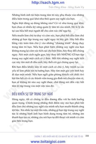 CHÛÚNG 7: ÀIÏÌU KHIÏÍN NAÄO BÖÅ CUÃA BAÅN ÀÏÍ ÀAÅT KÏËT QUAÃ TÖËI ÛU 233
Trêìn Àùng Khoa - Uöng Xuên Vy
Nhûäng hònh aãnh taái hiïån trong têm trñ naây phuå thuöåc vaâo nhûäng
àiïìu kiïån trong quaá khûá nhû thoái quen suy nghô cuãa baån.
Nghe thêåt àaáng súå àuáng khöng naâo? Coá veã nhû trong quaá khûá,
baån chûa coá nhiïìu kyä nùng quaãn lyá têm trñ cuãa mònh. Àoá laâ lyá do
taåi sao hêìu hïët moåi ngûúâi àïí cho caãm xuác chïë ngûå hoå.
Nïëu muöën laâm chuã tû duy vaâ caãm xuác, baån phaãi bùæt àêìu laâm chuã
nhûäng gò baån têåp trung suy nghô ngay tûâ bêy giúâ. Haäy bùæt àêìu
bùçng viïåc toaân têm chuá yá vaâo nhûäng “chûúng trònh” àang chaåy
trong têm trñ baån. Nïëu baån phaát hiïån nhûäng suy nghô cuãa baån
khöng mang laåi caãm xuác tñch cûåc cho baãn thên, haäy thay àöíi chuáng
ngay. Noái möåt caách ngùæn goån, haäy thay àöíi NHÛÄNG GÒ baån têåp
trung suy nghô möåt caách coá yá thûác. Möîi khi nhûäng suy nghô tñch
cûåc naây taãn maát ài àêu mêët, haäy thöíi coâi goåi chuáng quay laåi.
Khi baån àiïìu khiïín têm trñ möåt caách coá chuã yá, haäy traánh xa caác
yïëu töë laâm phên taán tû tûúãng baån. Haäy tòm möåt goác yïn tônh hay
ài daåo möåt mònh. Nïëu baån ngöìi giûäa phoâng khaách vúái chiïëc tivi
bêåt lúán hïët cúä vaâ caác thaânh viïn trong gia àònh noái chuyïån röm raã,
baån seä khöng taâi naâo suy nghô àûúåc, chûá àûâng noái àïën viïåc bùæt
têm trñ têåp trung vaâo möåt viïåc naâo àoá.
ÀIÏÌU KHIÏÍN SÛÅ TÊÅP TRUNG SUY NGHÔ
Haâng ngaây, têët caã chuáng ta àïìu àûúng àêìu vúái ba tònh huöëng
quan troång. Chñnh trong nhûäng thúâi àiïím naây maâ baån phaãi bùæt
àêìu laâm chuã nhûäng suy nghô cuãa mònh nïëu baån muöën thaânh cöng
töåt bêåc. Xin nhùæc laåi möåt lêìn nûäa, nhûäng gò baån têåp trung suy nghô
tûác laâ nhûäng hònh aãnh baån hònh dung trong têm trñ, nhûäng êm
thanh baån taåo ra, nhûäng cêu noái baån tûå àöëi thoaåi vúái mònh vaâ caãm
giaác bïn trong baån.
w
w
w
.toitaigioi.com
http://sach.tgm
.vn
http://sach.tgm.vn
www.toitaigioi.com
 