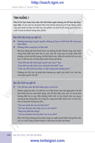 Adam Khoo & Stuart Tan
234 LAÂM CHUÃ TÛ DUY, THAY ÀÖÍI VÊÅN MÏÅNH234
TÒNH HUÖËNG 1
Àêy laâ luác baån chaåm traán möåt viïåc khoá khùn ngùn àûúâng caãn löëi baån àaåt àûúåc
muåc tiïu. Vñ duå, baån bõ cùæt giaãm biïn chïë, khaách haâng huãy boã húåp àöìng, nhên
viïn gioãi nhêët cuãa baån tûâ chûác hay saãn phêím cuãa baån bõ löîi trong quaá trònh saãn
xuêët vaâ baån bõ khaách haâng than phiïìn.
Baån phaãi têåp trung suy nghô vïì:
l	 Nhûäng phûúng aán giaãi quyïët, nhûäng gò baån coá thïí laâm àïí vûúåt qua
khoá khùn
l	 Nhûäng triïín voång hay cú höåi múái
	 Khi baån àuång àöå thûã thaách trïn con àûúâng ài àïën thaânh cöng, haäy hònh
dung baãn thên baån laâm têët caã moåi viïåc àïí vûúåt qua noá hoùåc nùæm bùæt
nhûäng cú höåi múái ài chung vúái thûã thaách naây. Möåt söë cêu hoãi tñch cûåc maâ
baån coá thïí tûå noái vúái baãn thên (àöåc thoaåi nöåi têm):
	 “Laâm thïë naâo àïí mònh giaãi quyïët viïåc naây?” hay
	 “Laâm thïë naâo àïí mònh xoay chuyïín tònh thïë?” hay
	 “Laâm sao àïí mònh tòm àûúåc cú höåi trong tònh huöëng naây?”
	 Nhûäng cêu hoãi naây seä giuáp baån hûúáng suy nghô cuãa mònh vaâo viïåc tòm
caách giaãi quyïët vêën àïì.
Baån cêìn traánh suy nghô vïì:
l	 Vêën àïì hay mûác àöå khoá khùn gêy ra cho baån
	 Nhiïìu ngûúâi bõ mùæc vaâo thïë keåt vaâ tï liïåt hoaân toaân khi gùåp phaãi vêën àïì
khoá khùn búãi hoå maäi hònh dung vêën àïì khoá àïën mûác naâo vaâ noá seä aãnh
hûúãng àïën hoå ra sao. Khi nhûäng hònh aãnh vaâ êm thanh tiïu cûåc quay
moâng moâng trong àêìu, hoå caâng luác caâng caãm thêëy buöìn rêìu vaâ naãn chñ.
Hoå coá khuynh hûúáng tûå nhuã...
	 “Taåi sao mònh laåi xui xeão thïë naây?”
	 “Taåi sao chuyïån naây luön xaãy ra vúái mònh?”
	 “Öng trúâi thêåt bêët cöng!”
	 “Taåi sao chuyïån naây laåi phaãi xaãy ra cú chûá?”
	 Haäy nhúá rùçng nhûäng gò baån têåp trung suy nghô quyïët àõnh traång thaái caãm
xuác vaâ cuöëi cuâng laâ haânh àöång vaâ kïët quaã maâ baån àaåt àûúåc.
w
w
w
.toitaigioi.com
http://sach.tgm
.vn
http://sach.tgm.vn
www.toitaigioi.com
 