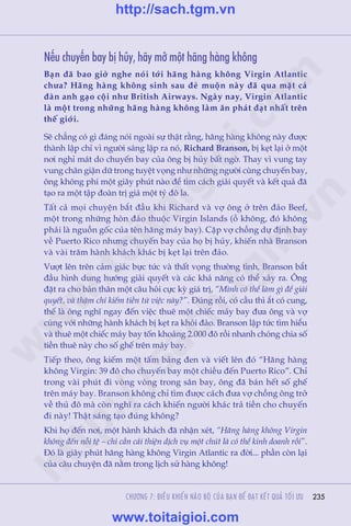 Trêìn Àùng Khoa - Uöng Xuên Vy
235
Nïëu chuyïën bay bõ huãy, haäy múã möåt haäng haâng khöng
Baån àaä bao giúâ nghe noái túái haäng haâng khöng Virgin Atlantic
chûa? Haäng haâng khöng sinh sau àeã muöån naây àaä qua mùåt caã
àaân anh gaåo cöåi nhû British Airways. Ngaây nay, Virgin Atlantic
laâ möåt trong nhûäng haäng haâng khöng laâm ùn phaát àaåt nhêët trïn
thïë giúái.
Seä chùèng coá gò àaáng noái ngoaâi sûå thêåt rùçng, haäng haâng khöng naây àûúåc
thaânh lêåp chó vò ngûúâi saáng lêåp ra noá, Richard Branson, bõ keåt laåi úã möåt
núi nghó maát do chuyïën bay cuãa öng bõ huãy bêët ngúâ. Thay vò vung tay
vung chên giêån dûä trong tuyïåt voång nhû nhûäng ngûúâi cuâng chuyïën bay,
öng khöng phñ möåt giêy phuát naâo àïí tòm caách giaãi quyïët vaâ kïët quaã àaä
taåo ra möåt têåp àoaân trõ giaá möåt tyã àö la.
Têët caã moåi chuyïån bùæt àêìu khi Richard vaâ vúå öng úã trïn àaão Beef,
möåt trong nhûäng hoân àaão thuöåc Virgin Islands (öì khöng, àoá khöng
phaãi laâ nguöìn göëc cuãa tïn haäng maáy bay). Cùåp vúå chöìng dûå àõnh bay
vïì Puerto Rico nhûng chuyïën bay cuãa hoå bõ huãy, khiïën nhaâ Branson
vaâ vaâi trùm haânh khaách khaác bõ keåt laåi trïn àaão.
Vûúåt lïn trïn caãm giaác bûåc tûác vaâ thêët voång thûúâng tònh, Branson bùæt
àêìu hònh dung hûúáng giaãi quyïët vaâ caác khaã nùng coá thïí xaãy ra. Öng
àùåt ra cho baãn thên möåt cêu hoãi cûåc kyâ giaá trõ, “Mònh coá thïí laâm gò àïí giaãi
quyïët, vaâ thêåm chñ kiïëm tiïìn tûâ viïåc naây?”. Àuáng röìi, coá cêìu thò ùæt coá cung,
thïë laâ öng nghô ngay àïën viïåc thuï möåt chiïëc maáy bay àûa öng vaâ vúå
cuâng vúái nhûäng haânh khaách bõ keåt ra khoãi àaão. Branson lêåp tûác tòm hiïíu
vaâ thuï möåt chiïëc maáy bay töën khoaãng 2.000 àö röìi nhanh choáng chia söë
tiïìn thuï naây cho söë ghïë trïn maáy bay.
Tiïëp theo, öng kiïëm möåt têëm baãng àen vaâ viïët lïn àoá “Haäng haâng
khöng Virgin: 39 àö cho chuyïën bay möåt chiïìu àïën Puerto Rico”. Chó
trong vaâi phuát ài voâng voâng trong sên bay, öng àaä baán hïët söë ghïë
trïn maáy bay. Branson khöng chó tòm àûúåc caách àûa vúå chöìng öng trúã
vïì thuã àö maâ coân nghô ra caách khiïën ngûúâi khaác traã tiïìn cho chuyïën
ài naây! Thêåt saáng taåo àuáng khöng?
Khi hoå àïën núi, möåt haânh khaách àaä nhêån xeát, “Haäng haâng khöng Virgin
khöng àïën nöîi tïå – chó cêìn caãi thiïån dõch vuå möåt chuát laâ coá thïí kinh doanh röìi”.
Àoá laâ giêy phuát haäng haâng khöng Virgin Atlantic ra àúâi... phêìn coân laåi
cuãa cêu chuyïån àaä nùçm trong lõch sûã haâng khöng!
CHÛÚNG 7: ÀIÏÌU KHIÏÍN NAÄO BÖÅ CUÃA BAÅN ÀÏÍ ÀAÅT KÏËT QUAÃ TÖËI ÛU
w
w
w
.toitaigioi.com
http://sach.tgm
.vn
http://sach.tgm.vn
www.toitaigioi.com
 