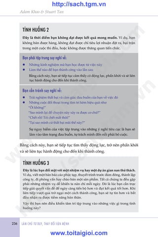 236 LAÂM CHUÃ TÛ DUY, THAY ÀÖÍI VÊÅN MÏÅNH
Adam Khoo & Stuart Tan
TÒNH HUÖËNG 2
Àêy laâ thúâi àiïím baån khöng àaåt àûúåc kïët quaã mong muöën. Vñ duå, baån
khöng baán àûúåc haâng, khöng àaåt àûúåc chó tiïu lúåi nhuêån àùåt ra, baåi trêån
trong möåt cuöåc thi àêëu, hoùåc khöng àûúåc thùng quan tiïën chûác.
TÒNH HUÖËNG 3
Àêy laâ luác baån àöëi mùåt vúái möåt nhiïåm vuå hay möåt dûå aán gian nan thûã thaách.
Vñ duå, viïët möåt baãn baáo caáo phûác taåp, thuyïët trònh trûúác àaám àöng, thaânh lêåp
cöng ty, ài phoãng vêën hay chaâo baán möåt saãn phêím. Têët caã chuáng ta àïìu gùåp
phaãi nhûäng nhiïåm vuå dïî khiïën ta naãn chñ möîi ngaây. Àoá laâ luác baån cêìn trûåc
tiïëp giaãi quyïët vêën àïì àïí ngaây caâng tiïën böå hún vaâ àaåt kïët quaã töët hún. Khi
liïn tiïëp vûúåt qua trúã ngaåi möåt caách thaânh cöng, baån seä tûå tin hún vaâ bùæt
àêìu nhêån ra àûúåc tiïìm nùng baãn thên.
Vêåy thò baån nïn àiïìu khiïín têm trñ têåp trung vaâo nhûäng viïåc gò trong tònh
huöëng naây?
Baån phaãi têåp trung suy nghô vïì:
l	 Nhûäng kinh nghiïåm maâ baån hoåc àûúåc tûâ viïåc naây
l	 Laâm thïë naâo àïí baån thaânh cöng vaâo lêìn sau
	 Bùçng caách naây, baån seä tiïëp tuåc caãm thêëy coá àöång lûåc, phêën khúãi vaâ seä liïn
tuåc haânh àöång cho àïën khi thaânh cöng.
Baån cêìn traánh suy nghô vïì:
l	 Traãi nghiïåm thêët baåi vaâ caãm giaác àau buöìn cuãa baån vïì viïåc àoá
l	 Nhûäng cuöåc àöëi thoaåi trong têm trñ keám hiïåu quaã nhû
	 “Öi khöng!”
	 “Sao mònh laåi àïí chuyïån naây xaãy ra àûúåc cú chûá?”
	 “Chïët röìi! Töi chïët mêët thöi!”
	 “Taåi sao mònh cûá thêët baåi maäi thïë naây?”
	 Sûå nguy hiïím cuãa viïåc têåp trung vaâo nhûäng yá nghô tiïu cûåc laâ baån seä
lêm vaâo têm traång àau buöìn, tûå traách mònh àïën nöîi phaãi boã cuöåc.
Bùçng caách naây, baån seä tiïëp tuåc tòm thêëy àöång lûåc, trúã nïn phêën khúãi
vaâ seä liïn tuåc haânh àöång cho àïën khi thaânh cöng.
w
w
w
.toitaigioi.com
http://sach.tgm
.vn
http://sach.tgm.vn
www.toitaigioi.com
 