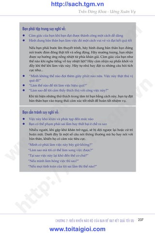 CHÛÚNG 7: ÀIÏÌU KHIÏÍN NAÄO BÖÅ CUÃA BAÅN ÀÏÍ ÀAÅT KÏËT QUAÃ TÖËI ÛU 237
Trêìn Àùng Khoa - Uöng Xuên Vy
Baån phaãi têåp trung suy nghô vïì:
l	 Caãm giaác cuãa baån khi baån àaåt àûúåc thaânh cöng möåt caách dïî daâng
l	 Hònh dung baãn thên baån laâm viïåc àoá möåt caách vui veã vaâ àaåt kïët quaã töët
	 Nïëu baån phaãi bûúác lïn thuyïët trònh, haäy hònh dung baãn thên baån àûáng
noái trûúác àaám àöng thêåt töët vaâ söëng àöång. Haäy mûúâng tûúång, baån nhêån
àûúåc sûå hûúãng ûáng nöìng nhiïåt tûâ phña khaán giaã. Caãm giaác cuãa baån nhû
thïë naâo khi nghe tiïëng vöî tay nhiïåt liïåt? Haäy caãm nhêån sûå phêën khúãi vaâ
àêìy khñ thïë khi laâm viïåc naây. Haäy tûå nhuã hay àùåt ra nhûäng cêu hoãi tñch
cûåc nhû...
l	 “Mònh khöng thïí naâo àúåi thïm giêy phuát naâo nûäa. Viïåc naây thêåt thuá võ
quaá ài!”
l	 “Laâm thïë naâo àïí töi laâm viïåc hiïåu quaã?”
l	 “Laâm sao àïí töi caãm thêëy thñch thuá vúái cöng viïåc naây?”
	 Khi taái hiïån nhûäng thûã thaách trong têm trñ baån bùçng caách naây, baån tûå àùåt
baãn thên baån vaâo traång thaái caãm xuác töët nhêët àïí hoaân têët nhiïåm vuå.
Baån cêìn traánh suy nghô vïì:
l	 Viïåc naây khoá khùn vaâ phûác taåp àïën mûác naâo
l	 Baån coá thïí phaåm phaãi sai lêìm hay thêët baåi ï chïì ra sao
	 Nhiïìu ngûúâi, khi gùåp khoá khùn trúã ngaåi, seä bõ döåi ngûúåc laåi hoùåc cûá trò
hoaän maäi. Dûúái àêy laâ möåt söë cêu noái thöng thûúâng maâ hoå hay noái vúái
baãn thên, khiïën hoå coá caãm xuác tiïu cûåc.
	 “Mònh coá phaãi laâm viïåc naây bêy giúâ khöng?”
	 “Laâm sao maâ töi coá thïí laâm xong viïåc àûúåc?”
	 “Taåi sao viïåc naây laåi khoá àïën thïë cú chûá?”
	 “Nïëu mònh laâm hoãng viïåc thò sao?”
	 “Nïëu moåi tñnh toaán cuãa töi sai lêìm thò thïë naâo?”
w
w
w
.toitaigioi.com
http://sach.tgm
.vn
http://sach.tgm.vn
www.toitaigioi.com
 